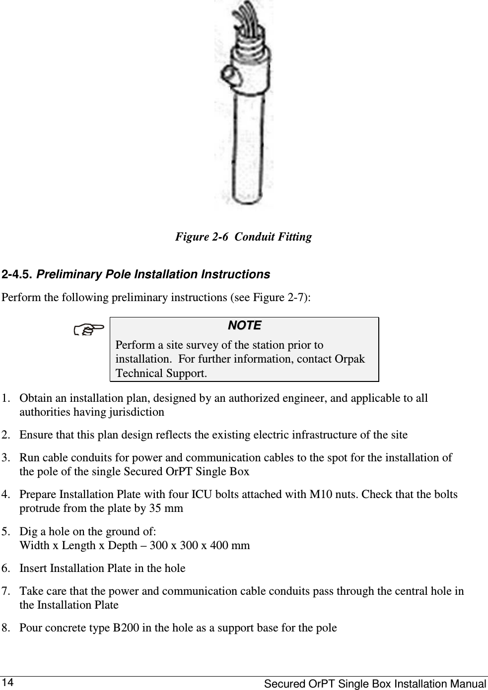     Secured OrPT Single Box Installation Manual 14  Figure  2-6  Conduit Fitting 2-4.5. Preliminary Pole Installation Instructions  Perform the following preliminary instructions (see Figure  2-7):  NNOOTTEE  Perform a site survey of the station prior to installation.  For further information, contact Orpak Technical Support.  1. Obtain an installation plan, designed by an authorized engineer, and applicable to all authorities having jurisdiction  2. Ensure that this plan design reflects the existing electric infrastructure of the site  3. Run cable conduits for power and communication cables to the spot for the installation of the pole of the single Secured OrPT Single Box  4. Prepare Installation Plate with four ICU bolts attached with M10 nuts. Check that the bolts protrude from the plate by 35 mm   5. Dig a hole on the ground of:  Width x Length x Depth – 300 x 300 x 400 mm  6. Insert Installation Plate in the hole  7. Take care that the power and communication cable conduits pass through the central hole in the Installation Plate  8. Pour concrete type B200 in the hole as a support base for the pole   