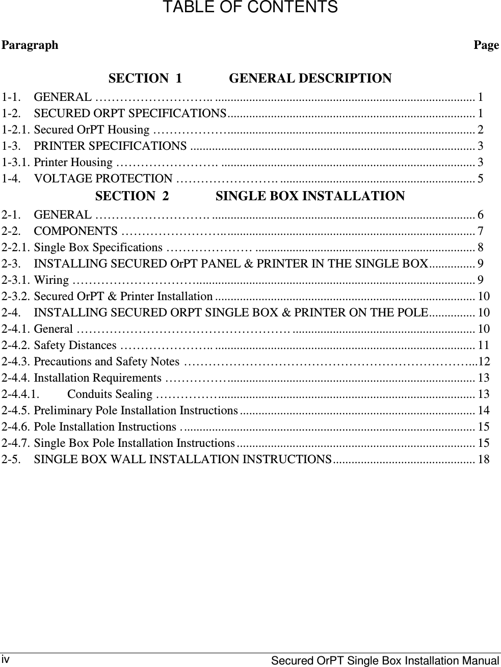     Secured OrPT Single Box Installation Manual iv  TABLE OF CONTENTS Paragraph  Page SECTION  1 GENERAL DESCRIPTION 1-1.  GENERAL ……………………….. .................................................................................... 1 1-2.  SECURED ORPT SPECIFICATIONS................................................................................ 1 1-2.1. Secured OrPT Housing ………………................................................................................ 2 1-3.  PRINTER SPECIFICATIONS ............................................................................................ 3 1-3.1. Printer Housing ……………………. .................................................................................. 3 1-4.  VOLTAGE PROTECTION ……………………. ............................................................... 5 SECTION  2 SINGLE BOX INSTALLATION 2-1.  GENERAL ………………………. ..................................................................................... 6 2-2.  COMPONENTS …………………….................................................................................. 7 2-2.1. Single Box Specifications ………………… ....................................................................... 8 2-3.  INSTALLING SECURED OrPT PANEL &amp; PRINTER IN THE SINGLE BOX............... 9 2-3.1. Wiring ………………………….......................................................................................... 9 2-3.2. Secured OrPT &amp; Printer Installation .................................................................................... 10 2-4.  INSTALLING SECURED ORPT SINGLE BOX &amp; PRINTER ON THE POLE............... 10 2-4.1. General ……………………………………………. ........................................................... 10 2-4.2. Safety Distances ………………….. .................................................................................... 11 2-4.3. Precautions and Safety Notes  ……………………………………………………………...12 2-4.4. Installation Requirements ……………................................................................................ 13 2-4.4.1.  Conduits Sealing ……………................................................................................... 13 2-4.5. Preliminary Pole Installation Instructions ............................................................................ 14 2-4.6. Pole Installation Instructions ............................................................................................... 15 2-4.7. Single Box Pole Installation Instructions ............................................................................. 15 2-5.  SINGLE BOX WALL INSTALLATION INSTRUCTIONS.............................................. 18          