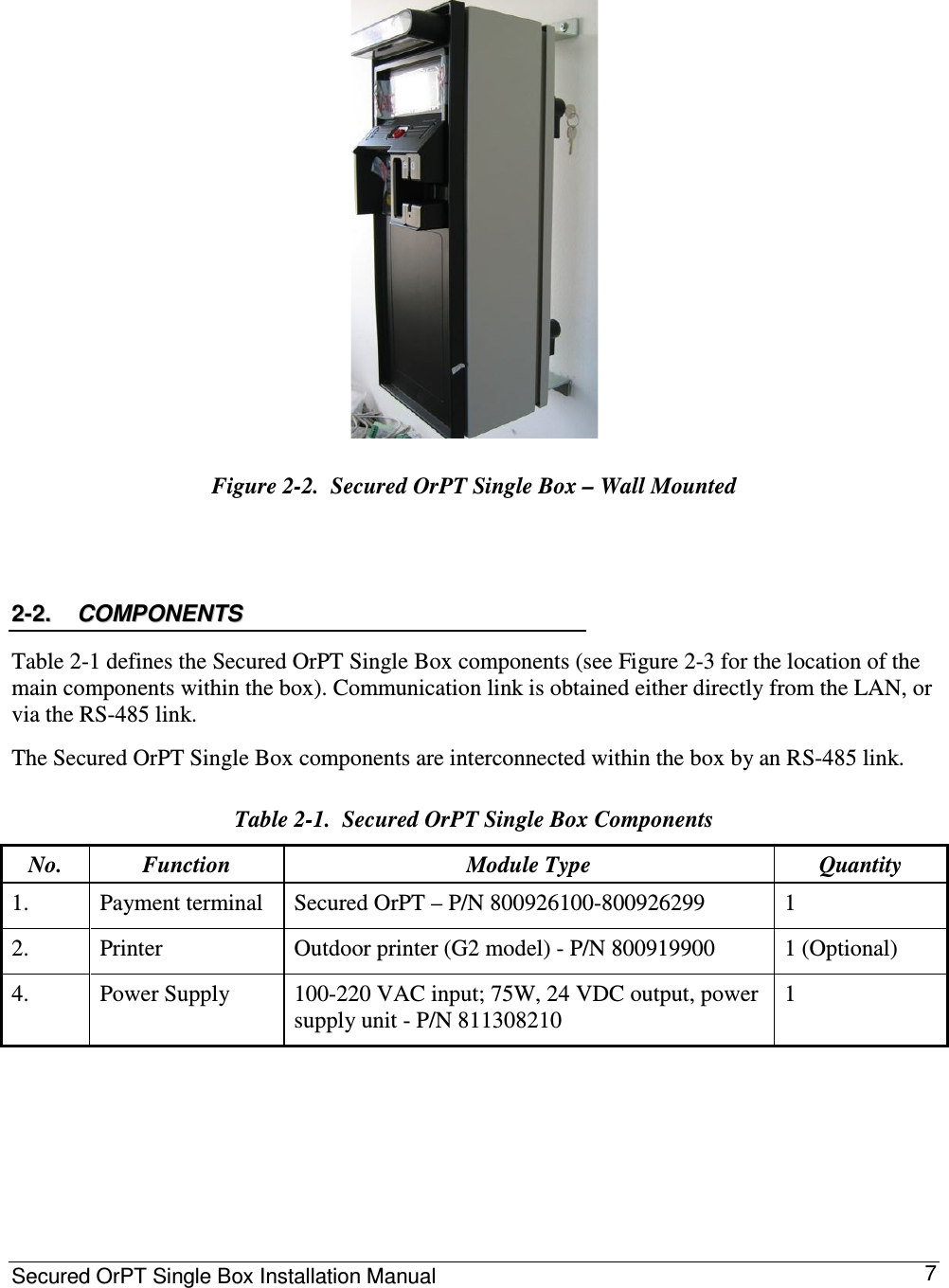 Secured OrPT Single Box Installation Manual      7  Figure  2-2.  Secured OrPT Single Box – Wall Mounted  22--22..  CCOOMMPPOONNEENNTTSS    Table  2-1 defines the Secured OrPT Single Box components (see Figure  2-3 for the location of the main components within the box). Communication link is obtained either directly from the LAN, or via the RS-485 link.  The Secured OrPT Single Box components are interconnected within the box by an RS-485 link. Table  2-1.  Secured OrPT Single Box Components No.   Function   Module Type   Quantity  1.   Payment terminal   Secured OrPT – P/N 800926100-800926299  1  2.   Printer   Outdoor printer (G2 model) - P/N 800919900   1 (Optional)  4.   Power Supply   100-220 VAC input; 75W, 24 VDC output, power supply unit - P/N 811308210  1   