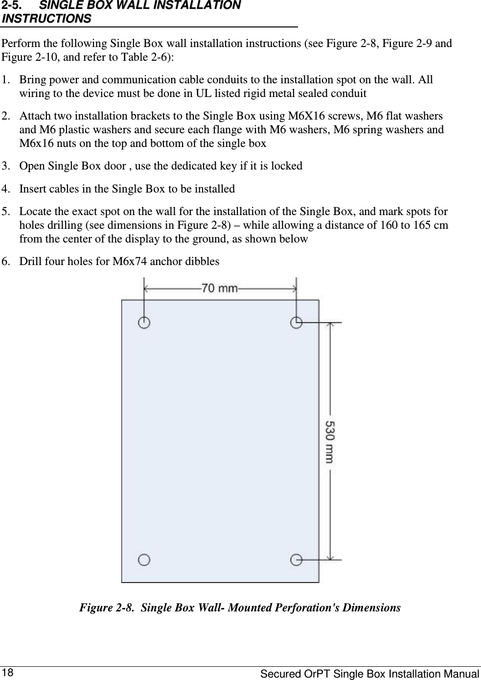     Secured OrPT Single Box Installation Manual 18 22--55..    SSIINNGGLLEE  BBOOXX  WWAALLLL  IINNSSTTAALLLLAATTIIOONN  IINNSSTTRRUUCCTTIIOONNSS    Perform the following Single Box wall installation instructions (see Figure  2-8, Figure  2-9 and Figure  2-10, and refer to Table  2-6):  1. Bring power and communication cable conduits to the installation spot on the wall. All wiring to the device must be done in UL listed rigid metal sealed conduit  2. Attach two installation brackets to the Single Box using M6X16 screws, M6 flat washers and M6 plastic washers and secure each flange with M6 washers, M6 spring washers and M6x16 nuts on the top and bottom of the single box  3. Open Single Box door , use the dedicated key if it is locked   4. Insert cables in the Single Box to be installed  5. Locate the exact spot on the wall for the installation of the Single Box, and mark spots for holes drilling (see dimensions in Figure  2-8) – while allowing a distance of 160 to 165 cm from the center of the display to the ground, as shown below  6. Drill four holes for M6x74 anchor dibbles  Figure  2-8.  Single Box Wall- Mounted Perforation&apos;s Dimensions   