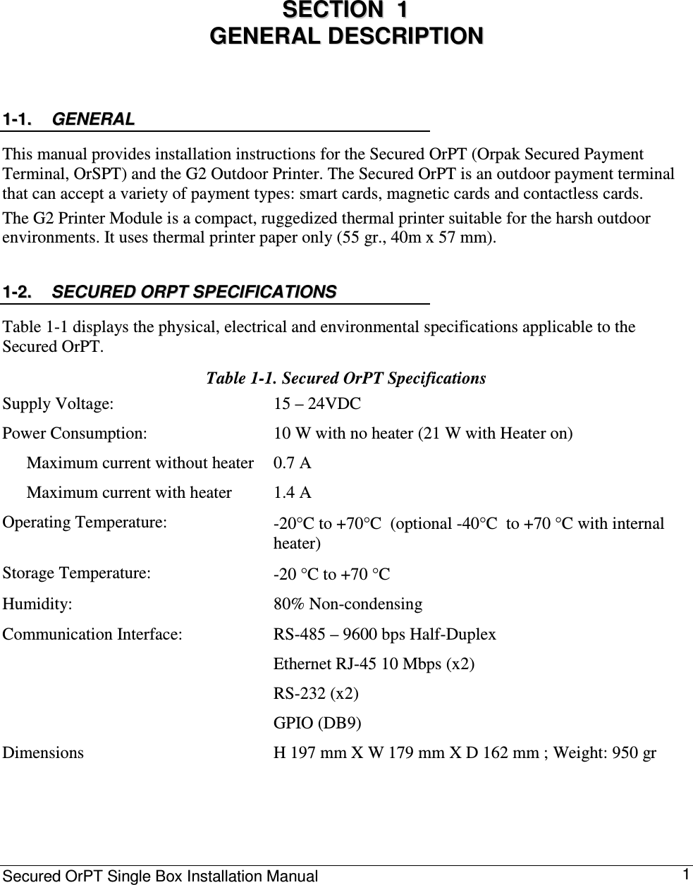 Secured OrPT Single Box Installation Manual      1 0 SSEECCTTIIOONN    11    GGEENNEERRAALL  DDEESSCCRRIIPPTTIIOONN  11--11..  GGEENNEERRAALL    This manual provides installation instructions for the Secured OrPT (Orpak Secured Payment Terminal, OrSPT) and the G2 Outdoor Printer. The Secured OrPT is an outdoor payment terminal that can accept a variety of payment types: smart cards, magnetic cards and contactless cards. The G2 Printer Module is a compact, ruggedized thermal printer suitable for the harsh outdoor environments. It uses thermal printer paper only (55 gr., 40m x 57 mm).  11--22..  SSEECCUURREEDD  OORRPPTT  SSPPEECCIIFFIICCAATTIIOONNSS    Table  1-1 displays the physical, electrical and environmental specifications applicable to the Secured OrPT. Table  1-1. Secured OrPT Specifications Supply Voltage:   15 – 24VDC Power Consumption:    Maximum current without heater   Maximum current with heater 10 W with no heater (21 W with Heater on)  0.7 A 1.4 A Operating Temperature:   -20°C to +70°C  (optional -40°C  to +70 °C with internal heater) Storage Temperature:   -20 °C to +70 °C  Humidity:   80% Non-condensing  Communication Interface:   RS-485 – 9600 bps Half-Duplex  Ethernet RJ-45 10 Mbps (x2)  RS-232 (x2)  GPIO (DB9)  Dimensions  H 197 mm X W 179 mm X D 162 mm ; Weight: 950 gr  