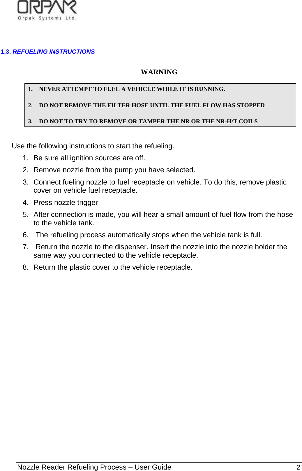   Nozzle Reader Refueling Process – User Guide                                                              2  1.3. REFUELING INSTRUCTIONS  WARNING   1. NEVER ATTEMPT TO FUEL A VEHICLE WHILE IT IS RUNNING.  2. DO NOT REMOVE THE FILTER HOSE UNTIL THE FUEL FLOW HAS STOPPED 3. DO NOT TO TRY TO REMOVE OR TAMPER THE NR OR THE NR-H/T COILS  Use the following instructions to start the refueling. 1.  Be sure all ignition sources are off. 2.  Remove nozzle from the pump you have selected.  3.  Connect fueling nozzle to fuel receptacle on vehicle. To do this, remove plastic cover on vehicle fuel receptacle.   4.  Press nozzle trigger 5.  After connection is made, you will hear a small amount of fuel flow from the hose to the vehicle tank. 6.   The refueling process automatically stops when the vehicle tank is full.   7.   Return the nozzle to the dispenser. Insert the nozzle into the nozzle holder the same way you connected to the vehicle receptacle.   8.  Return the plastic cover to the vehicle receptacle.                