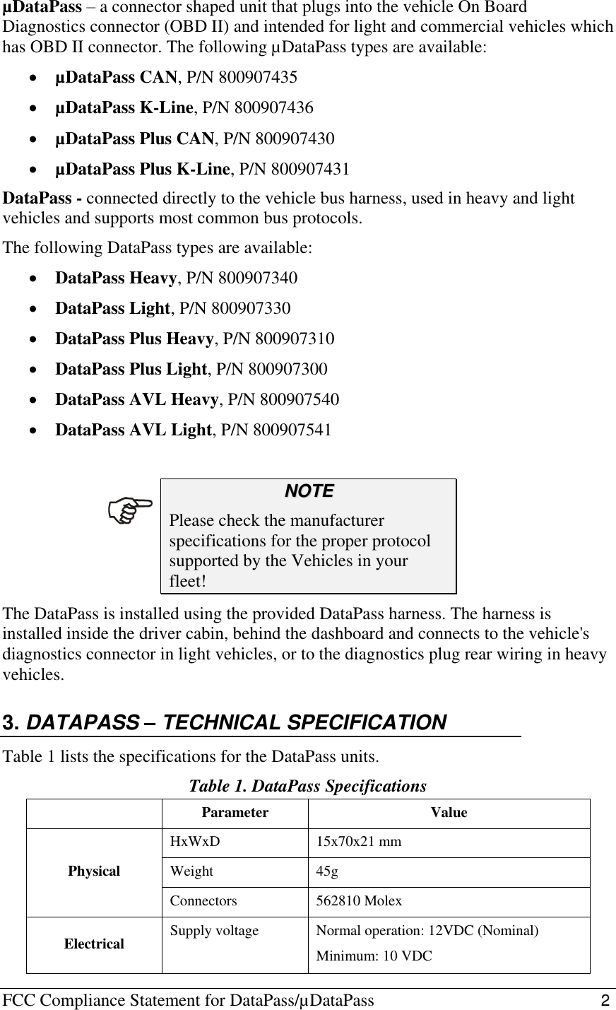FCC Compliance Statement for DataPass/µDataPass                                                   2   µDataPass – a connector shaped unit that plugs into the vehicle On Board Diagnostics connector (OBD II) and intended for light and commercial vehicles which has OBD II connector. The following µDataPass types are available:  µDataPass CAN, P/N 800907435  µDataPass K-Line, P/N 800907436  µDataPass Plus CAN, P/N 800907430  µDataPass Plus K-Line, P/N 800907431 DataPass - connected directly to the vehicle bus harness, used in heavy and light vehicles and supports most common bus protocols. The following DataPass types are available:  DataPass Heavy, P/N 800907340  DataPass Light, P/N 800907330  DataPass Plus Heavy, P/N 800907310  DataPass Plus Light, P/N 800907300  DataPass AVL Heavy, P/N 800907540  DataPass AVL Light, P/N 800907541  NNOOTTEE  Please check the manufacturer specifications for the proper protocol supported by the Vehicles in your fleet! The DataPass is installed using the provided DataPass harness. The harness is installed inside the driver cabin, behind the dashboard and connects to the vehicle&apos;s diagnostics connector in light vehicles, or to the diagnostics plug rear wiring in heavy vehicles. 3. DATAPASS – TECHNICAL SPECIFICATION Table 1 lists the specifications for the DataPass units. Table 1. DataPass Specifications  Parameter Value Physical HxWxD 15x70x21 mm Weight 45g Connectors 562810 Molex Electrical Supply voltage Normal operation: 12VDC (Nominal) Minimum: 10 VDC  