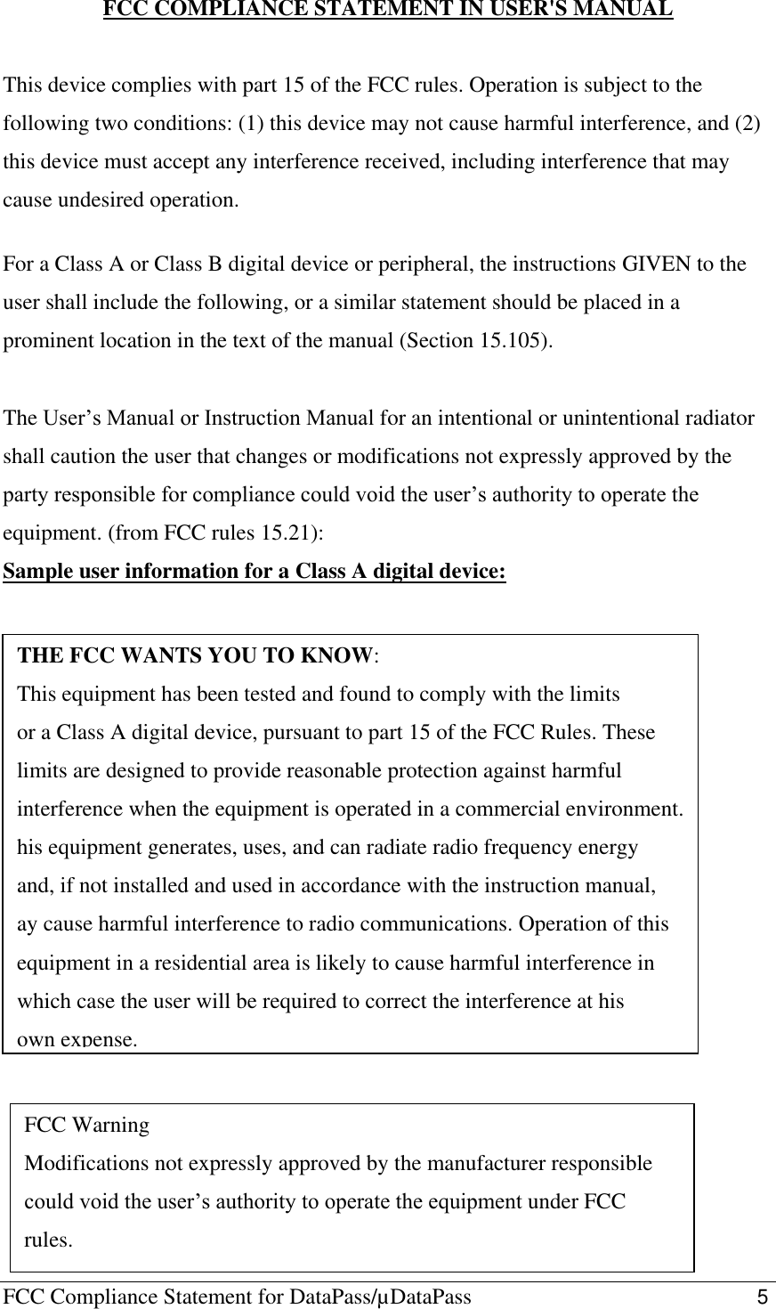 FCC Compliance Statement for DataPass/µDataPass                                                   5  FCC COMPLIANCE STATEMENT IN USER&apos;S MANUAL  This device complies with part 15 of the FCC rules. Operation is subject to the following two conditions: (1) this device may not cause harmful interference, and (2) this device must accept any interference received, including interference that may cause undesired operation.  For a Class A or Class B digital device or peripheral, the instructions GIVEN to the user shall include the following, or a similar statement should be placed in a prominent location in the text of the manual (Section 15.105).  The User’s Manual or Instruction Manual for an intentional or unintentional radiator shall caution the user that changes or modifications not expressly approved by the party responsible for compliance could void the user’s authority to operate the equipment. (from FCC rules 15.21): Sample user information for a Class A digital device:                 THE FCC WANTS YOU TO KNOW: This equipment has been tested and found to comply with the limits or a Class A digital device, pursuant to part 15 of the FCC Rules. These limits are designed to provide reasonable protection against harmful interference when the equipment is operated in a commercial environment. his equipment generates, uses, and can radiate radio frequency energy and, if not installed and used in accordance with the instruction manual, ay cause harmful interference to radio communications. Operation of this equipment in a residential area is likely to cause harmful interference in which case the user will be required to correct the interference at his own expense. FCC Warning Modifications not expressly approved by the manufacturer responsible could void the user’s authority to operate the equipment under FCC rules. 