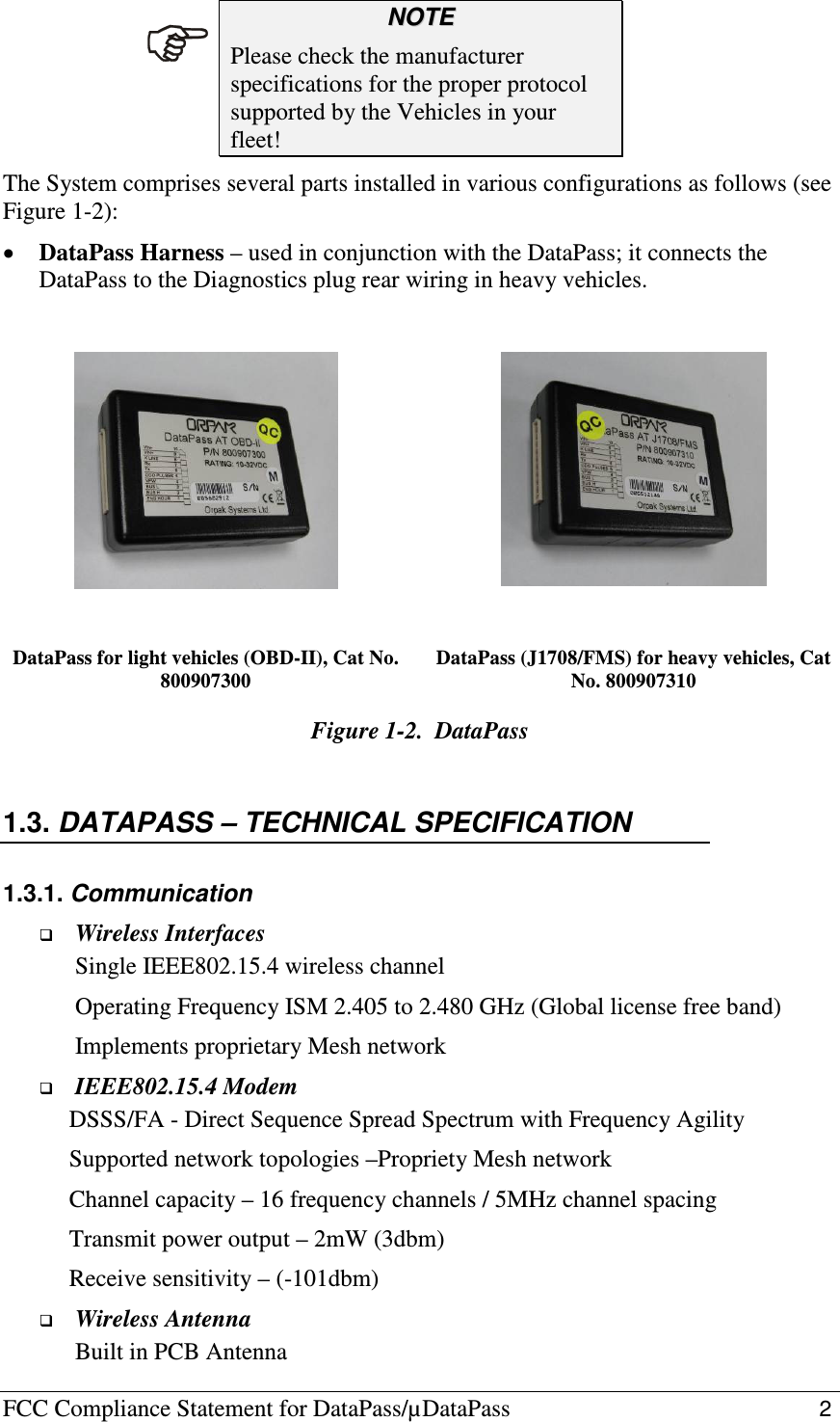 FCC Compliance Statement for DataPass/µDataPass                                                   2  NNOOTTEE  Please check the manufacturer specifications for the proper protocol supported by the Vehicles in your fleet! The System comprises several parts installed in various configurations as follows (see Figure  1-2): • DataPass Harness – used in conjunction with the DataPass; it connects the DataPass to the Diagnostics plug rear wiring in heavy vehicles.      DataPass for light vehicles (OBD-II), Cat No. 800907300 DataPass (J1708/FMS) for heavy vehicles, Cat No. 800907310 Figure  1-2.  DataPass  1.3. DATAPASS – TECHNICAL SPECIFICATION 1.3.1. Communication  Wireless Interfaces Single IEEE802.15.4 wireless channel Operating Frequency ISM 2.405 to 2.480 GHz (Global license free band) Implements proprietary Mesh network  IEEE802.15.4 Modem      DSSS/FA - Direct Sequence Spread Spectrum with Frequency Agility      Supported network topologies –Propriety Mesh network      Channel capacity – 16 frequency channels / 5MHz channel spacing       Transmit power output – 2mW (3dbm)      Receive sensitivity – (-101dbm)  Wireless Antenna Built in PCB Antenna  