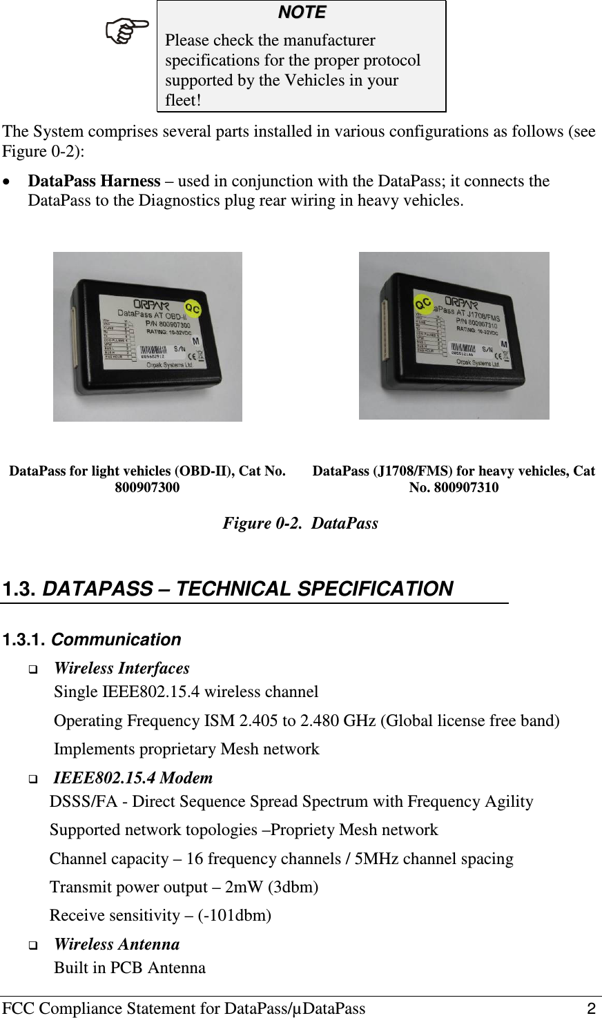 FCC Compliance Statement for DataPass/µDataPass                                                   2  NNOOTTEE  Please check the manufacturer specifications for the proper protocol supported by the Vehicles in your fleet! The System comprises several parts installed in various configurations as follows (see Figure  0-2): • DataPass Harness – used in conjunction with the DataPass; it connects the DataPass to the Diagnostics plug rear wiring in heavy vehicles.      DataPass for light vehicles (OBD-II), Cat No. 800907300 DataPass (J1708/FMS) for heavy vehicles, Cat No. 800907310 Figure  0-2.  DataPass  1.3. DATAPASS – TECHNICAL SPECIFICATION 1.3.1. Communication  Wireless Interfaces Single IEEE802.15.4 wireless channel Operating Frequency ISM 2.405 to 2.480 GHz (Global license free band) Implements proprietary Mesh network  IEEE802.15.4 Modem      DSSS/FA - Direct Sequence Spread Spectrum with Frequency Agility      Supported network topologies –Propriety Mesh network      Channel capacity – 16 frequency channels / 5MHz channel spacing       Transmit power output – 2mW (3dbm)      Receive sensitivity – (-101dbm)  Wireless Antenna Built in PCB Antenna  