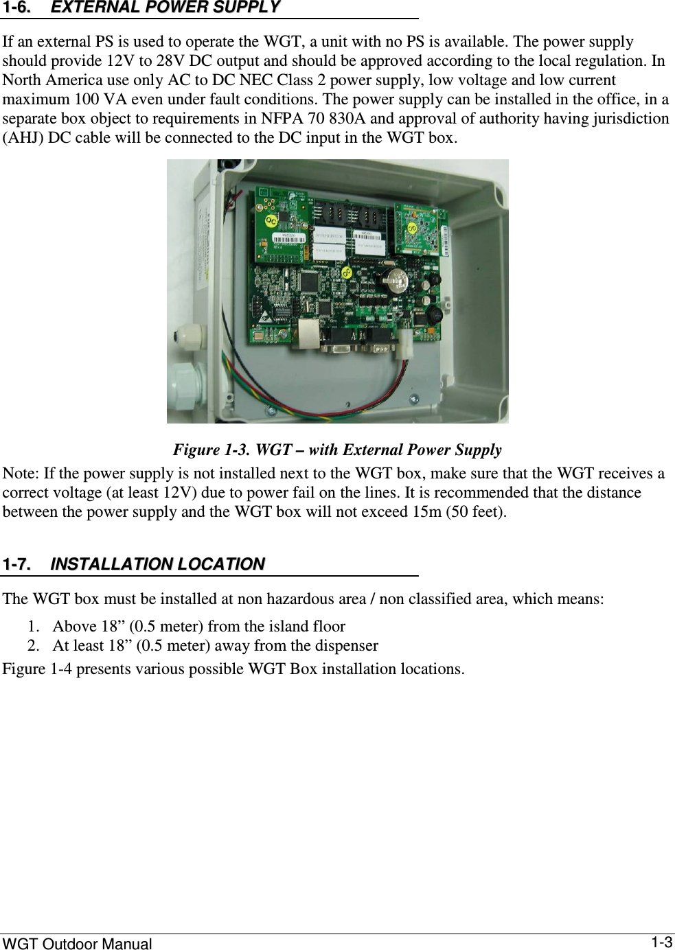 WGT Outdoor Manual      1-3 11--66..  EEXXTTEERRNNAALL  PPOOWWEERR  SSUUPPPPLLYY  If an external PS is used to operate the WGT, a unit with no PS is available. The power supply should provide 12V to 28V DC output and should be approved according to the local regulation. In North America use only AC to DC NEC Class 2 power supply, low voltage and low current maximum 100 VA even under fault conditions. The power supply can be installed in the office, in a separate box object to requirements in NFPA 70 830A and approval of authority having jurisdiction (AHJ) DC cable will be connected to the DC input in the WGT box.  Figure  1-3. WGT – with External Power Supply  Note: If the power supply is not installed next to the WGT box, make sure that the WGT receives a correct voltage (at least 12V) due to power fail on the lines. It is recommended that the distance between the power supply and the WGT box will not exceed 15m (50 feet). 11--77..  IINNSSTTAALLLLAATTIIOONN  LLOOCCAATTIIOONN  The WGT box must be installed at non hazardous area / non classified area, which means: 1. Above 18” (0.5 meter) from the island floor 2. At least 18” (0.5 meter) away from the dispenser Figure  1-4 presents various possible WGT Box installation locations.  