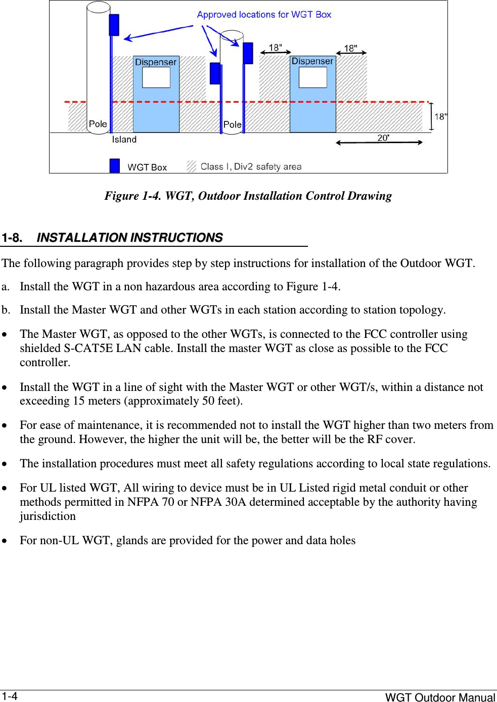     WGT Outdoor Manual  1-4  Figure  1-4. WGT, Outdoor Installation Control Drawing 11--88..  IINNSSTTAALLLLAATTIIOONN  IINNSSTTRRUUCCTTIIOONNSS  The following paragraph provides step by step instructions for installation of the Outdoor WGT. a. Install the WGT in a non hazardous area according to Figure  1-4. b. Install the Master WGT and other WGTs in each station according to station topology. • The Master WGT, as opposed to the other WGTs, is connected to the FCC controller using shielded S-CAT5E LAN cable. Install the master WGT as close as possible to the FCC controller. • Install the WGT in a line of sight with the Master WGT or other WGT/s, within a distance not exceeding 15 meters (approximately 50 feet). • For ease of maintenance, it is recommended not to install the WGT higher than two meters from the ground. However, the higher the unit will be, the better will be the RF cover. • The installation procedures must meet all safety regulations according to local state regulations. • For UL listed WGT, All wiring to device must be in UL Listed rigid metal conduit or other methods permitted in NFPA 70 or NFPA 30A determined acceptable by the authority having jurisdiction  • For non-UL WGT, glands are provided for the power and data holes     