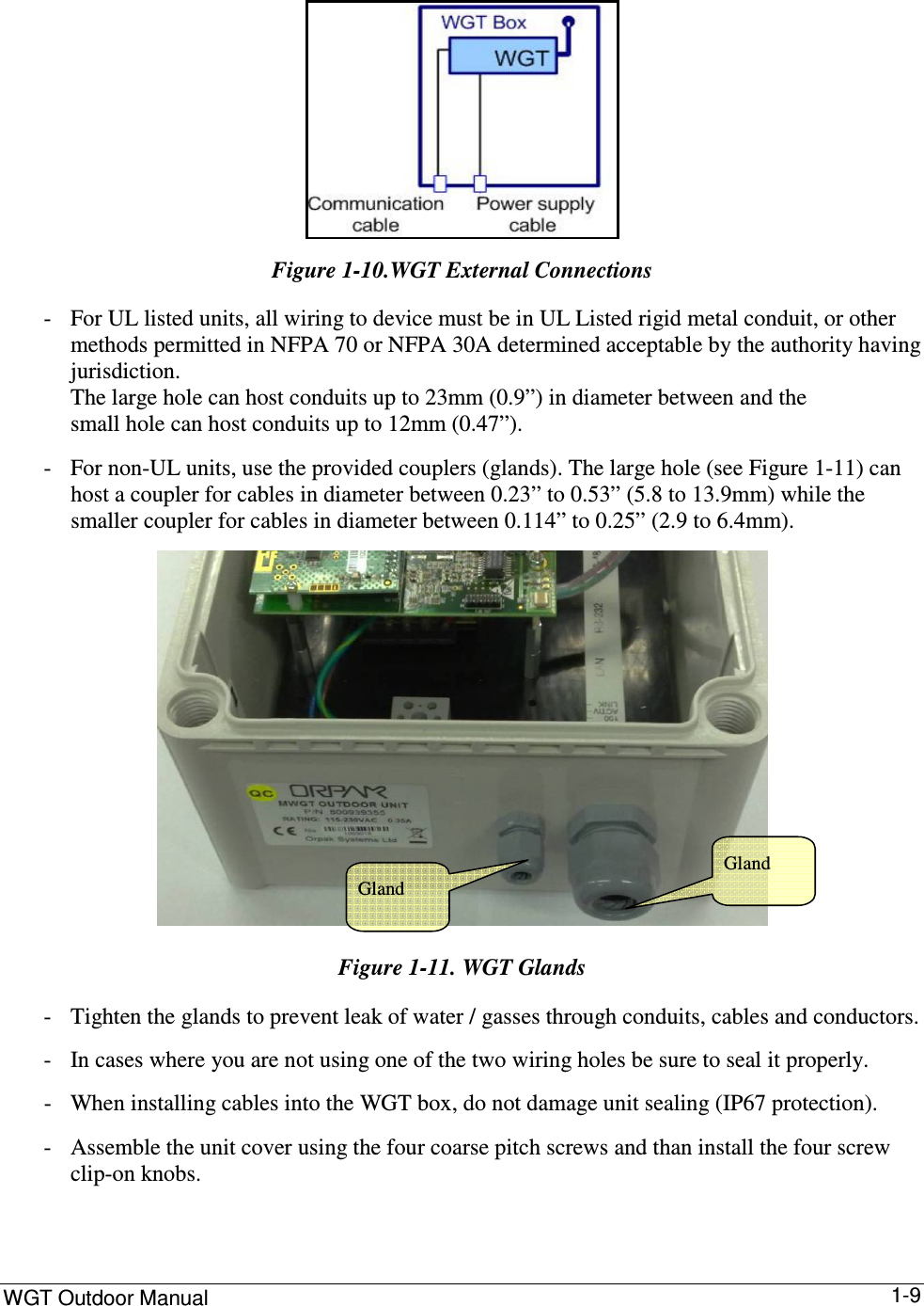 WGT Outdoor Manual      1-9   Figure  1-10.WGT External Connections - For UL listed units, all wiring to device must be in UL Listed rigid metal conduit, or other methods permitted in NFPA 70 or NFPA 30A determined acceptable by the authority having jurisdiction.  The large hole can host conduits up to 23mm (0.9”) in diameter between and the  small hole can host conduits up to 12mm (0.47”). - For non-UL units, use the provided couplers (glands). The large hole (see Figure  1-11) can  host a coupler for cables in diameter between 0.23” to 0.53” (5.8 to 13.9mm) while the  smaller coupler for cables in diameter between 0.114” to 0.25” (2.9 to 6.4mm).  Figure  1-11. WGT Glands - Tighten the glands to prevent leak of water / gasses through conduits, cables and conductors. - In cases where you are not using one of the two wiring holes be sure to seal it properly. - When installing cables into the WGT box, do not damage unit sealing (IP67 protection). - Assemble the unit cover using the four coarse pitch screws and than install the four screw clip-on knobs. Gland  Gland  