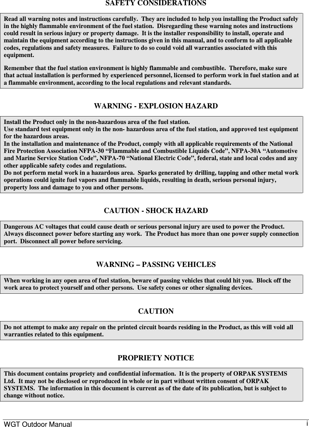 WGT Outdoor Manual      i SAFETY CONSIDERATIONS Read all warning notes and instructions carefully.  They are included to help you installing the Product safely in the highly flammable environment of the fuel station.  Disregarding these warning notes and instructions could result in serious injury or property damage.  It is the installer responsibility to install, operate and maintain the equipment according to the instructions given in this manual, and to conform to all applicable codes, regulations and safety measures.  Failure to do so could void all warranties associated with this equipment. Remember that the fuel station environment is highly flammable and combustible.  Therefore, make sure that actual installation is performed by experienced personnel, licensed to perform work in fuel station and at a flammable environment, according to the local regulations and relevant standards. WARNING - EXPLOSION HAZARD Install the Product only in the non-hazardous area of the fuel station. Use standard test equipment only in the non- hazardous area of the fuel station, and approved test equipment for the hazardous areas. In the installation and maintenance of the Product, comply with all applicable requirements of the National Fire Protection Association NFPA-30 “Flammable and Combustible Liquids Code”, NFPA-30A “Automotive and Marine Service Station Code”, NFPA-70 “National Electric Code”, federal, state and local codes and any other applicable safety codes and regulations. Do not perform metal work in a hazardous area.  Sparks generated by drilling, tapping and other metal work operations could ignite fuel vapors and flammable liquids, resulting in death, serious personal injury, property loss and damage to you and other persons. CAUTION - SHOCK HAZARD Dangerous AC voltages that could cause death or serious personal injury are used to power the Product.  Always disconnect power before starting any work.  The Product has more than one power supply connection port.  Disconnect all power before servicing.  WARNING – PASSING VEHICLES When working in any open area of fuel station, beware of passing vehicles that could hit you.  Block off the work area to protect yourself and other persons.  Use safety cones or other signaling devices. CAUTION Do not attempt to make any repair on the printed circuit boards residing in the Product, as this will void all warranties related to this equipment. PROPRIETY NOTICE This document contains propriety and confidential information.  It is the property of ORPAK SYSTEMS Ltd.  It may not be disclosed or reproduced in whole or in part without written consent of ORPAK SYSTEMS.  The information in this document is current as of the date of its publication, but is subject to change without notice. 