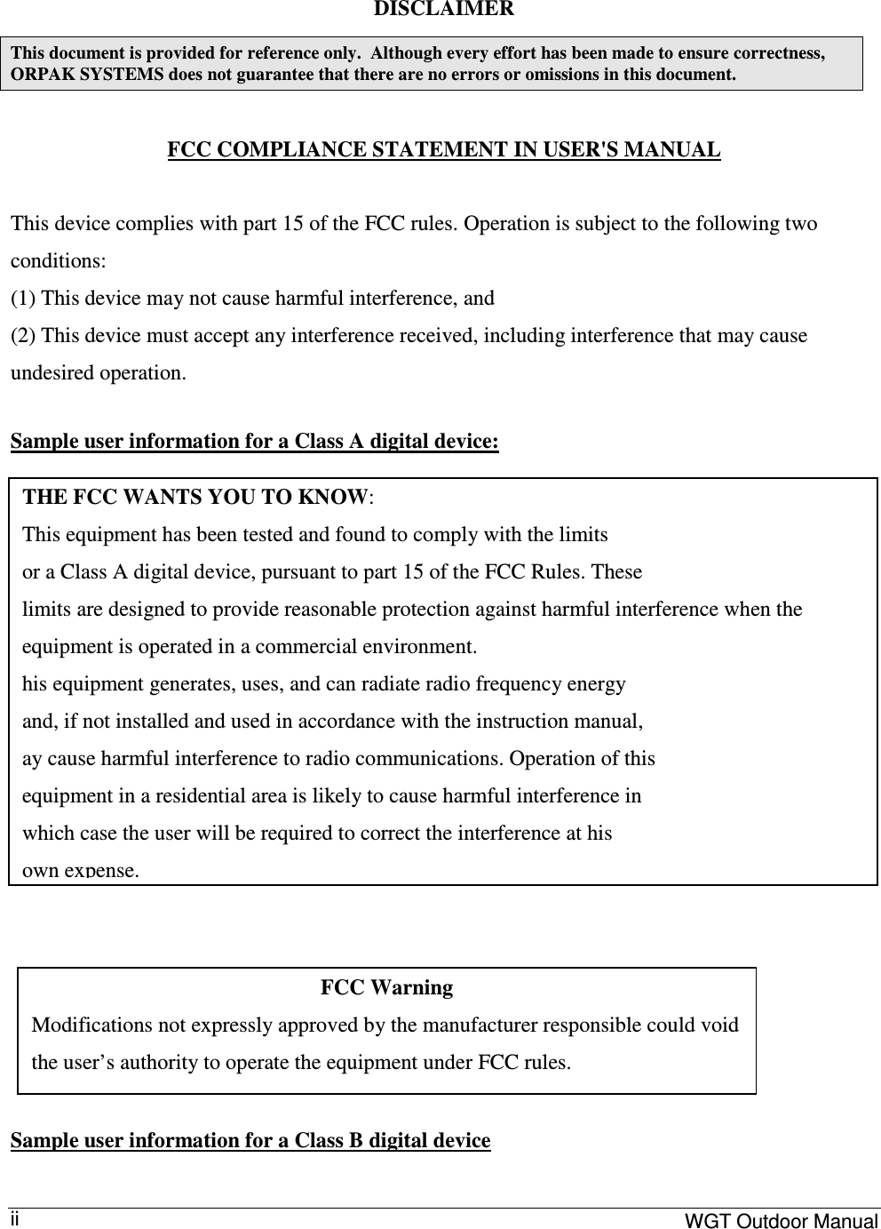     WGT Outdoor Manual  ii DISCLAIMER This document is provided for reference only.  Although every effort has been made to ensure correctness, ORPAK SYSTEMS does not guarantee that there are no errors or omissions in this document.  FCC COMPLIANCE STATEMENT IN USER&apos;S MANUAL  This device complies with part 15 of the FCC rules. Operation is subject to the following two conditions:  (1) This device may not cause harmful interference, and (2) This device must accept any interference received, including interference that may cause undesired operation.  Sample user information for a Class A digital device:        Sample user information for a Class B digital device THE FCC WANTS YOU TO KNOW: This equipment has been tested and found to comply with the limits or a Class A digital device, pursuant to part 15 of the FCC Rules. These limits are designed to provide reasonable protection against harmful interference when the equipment is operated in a commercial environment. his equipment generates, uses, and can radiate radio frequency energy and, if not installed and used in accordance with the instruction manual, ay cause harmful interference to radio communications. Operation of this equipment in a residential area is likely to cause harmful interference in which case the user will be required to correct the interference at his own expense. FCC Warning Modifications not expressly approved by the manufacturer responsible could void the user’s authority to operate the equipment under FCC rules. 