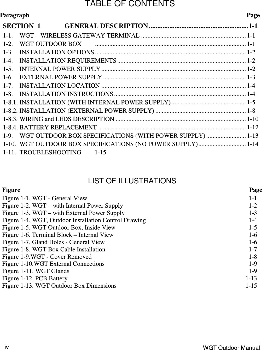     WGT Outdoor Manual  iv  TABLE OF CONTENTS Paragraph  Page SECTION  1 GENERAL DESCRIPTION..........................................................1-1 1-1.  WGT – WIRELESS GATEWAY TERMINAL .................................................................. 1-1 1-2.  WGT OUTDOOR BOX  ............................................................................................... 1-1 1-3.  INSTALLATION OPTIONS ............................................................................................... 1-2 1-4.  INSTALLATION REQUIREMENTS ................................................................................. 1-2 1-5.  INTERNAL POWER SUPPLY ........................................................................................... 1-2 1-6.  EXTERNAL POWER SUPPLY .......................................................................................... 1-3 1-7.  INSTALLATION LOCATION ........................................................................................... 1-4 1-8.  INSTALLATION INSTRUCTIONS ................................................................................... 1-4 11--88..11.. IINNSSTTAALLLLAATTIIOONN  ((WWIITTHH  IINNTTEERRNNAALL  PPOOWWEERR  SSUUPPPPLLYY))............................................... 1-5 11--88..22.. IINNSSTTAALLLLAATTIIOONN  ((EEXXTTEERRNNAALL  PPOOWWEERR  SSUUPPPPLLYY)) ......................................................... 1-8 11--88..33.. WWIIRRIINNGG  aanndd  LLEEDDSS  DDEESSCCRRIIPPTTIIOONN .................................................................................. 1-10 11--88..44.. BBAATTTTEERRYY  RREEPPLLAACCEEMMEENNTT ............................................................................................. 1-12 1-9.  WGT OUTDOOR BOX SPECIFICATIONS (WITH POWER SUPPLY) ......................... 1-13 1-10.  WGT OUTDOOR BOX SPECIFICATIONS (NO POWER SUPPLY).............................. 1-14 1-11.  TROUBLESHOOTING  1-15    LIST OF ILLUSTRATIONS Figure  Page Figure  1-1. WGT - General View  1-1 Figure  1-2. WGT – with Internal Power Supply  1-2 Figure  1-3. WGT – with External Power Supply  1-3 Figure  1-4. WGT, Outdoor Installation Control Drawing  1-4 Figure  1-5. WGT Outdoor Box, Inside View  1-5 Figure  1-6. Terminal Block – Internal View  1-6 Figure  1-7. Gland Holes - General View  1-6 Figure  1-8. WGT Box Cable Installation  1-7 Figure  1-9.WGT - Cover Removed  1-8 Figure  1-10.WGT External Connections  1-9 Figure  1-11. WGT Glands  1-9 Figure  1-12. PCB Battery  1-13 Figure  1-13. WGT Outdoor Box Dimensions  1-15         
