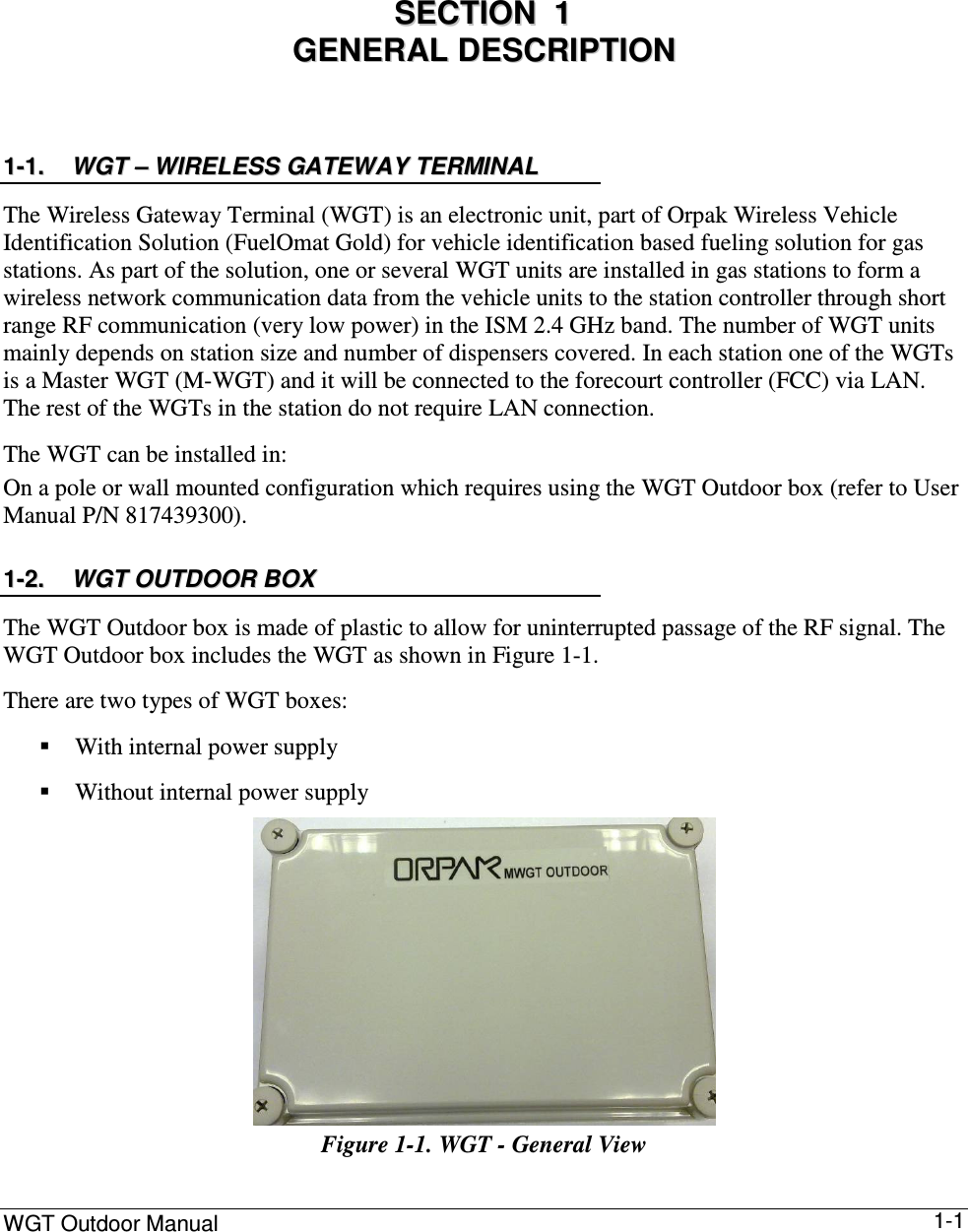 WGT Outdoor Manual      1-1 0 SSEECCTTIIOONN    11    GGEENNEERRAALL  DDEESSCCRRIIPPTTIIOONN  11--11..  WWGGTT  ––  WWIIRREELLEESSSS  GGAATTEEWWAAYY  TTEERRMMIINNAALL  The Wireless Gateway Terminal (WGT) is an electronic unit, part of Orpak Wireless Vehicle Identification Solution (FuelOmat Gold) for vehicle identification based fueling solution for gas stations. As part of the solution, one or several WGT units are installed in gas stations to form a wireless network communication data from the vehicle units to the station controller through short range RF communication (very low power) in the ISM 2.4 GHz band. The number of WGT units mainly depends on station size and number of dispensers covered. In each station one of the WGTs is a Master WGT (M-WGT) and it will be connected to the forecourt controller (FCC) via LAN. The rest of the WGTs in the station do not require LAN connection.  The WGT can be installed in: On a pole or wall mounted configuration which requires using the WGT Outdoor box (refer to User Manual P/N 817439300). 11--22..  WWGGTT  OOUUTTDDOOOORR  BBOOXX  The WGT Outdoor box is made of plastic to allow for uninterrupted passage of the RF signal. The WGT Outdoor box includes the WGT as shown in Figure  1-1.  There are two types of WGT boxes:   With internal power supply  Without internal power supply  Figure  1-1. WGT - General View  