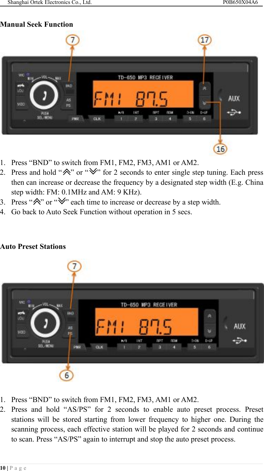 Shanghai Ortek Electronics Co., Ltd. P0B650X04A610 | P a g eManual Seek Function1. Press &ldquo;BND&rdquo; to switch from FM1, FM2, FM3, AM1 or AM2.2. Press and hold &ldquo; &rdquo; or &ldquo; &rdquo; for 2 seconds to enter single step tuning. Each pressthen can increase or decrease the frequency by a designated step width (E.g. Chinastep width: FM: 0.1MHz and AM: 9 KHz).3. Press &ldquo; &rdquo; or &ldquo; &rdquo; each time to increase or decrease by a step width.4. Go back to Auto Seek Function without operation in 5 secs.Auto Preset Stations1. Press &ldquo;BND&rdquo; to switch from FM1, FM2, FM3, AM1 or AM2.2. Press and hold &ldquo;AS/PS&rdquo; for 2 seconds to enable auto preset process. Presetstations will be stored starting from lower frequency to higher one. During thescanning process, each effective station will be played for 2 seconds and continueto scan. Press &ldquo;AS/PS&rdquo; again to interrupt and stop the auto preset process.