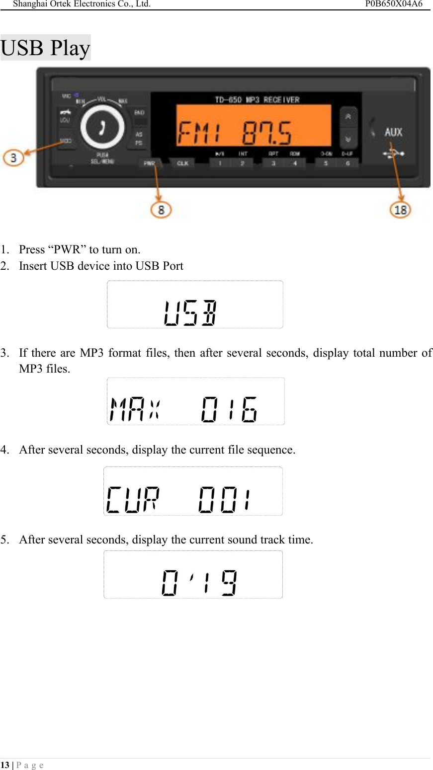 Shanghai Ortek Electronics Co., Ltd. P0B650X04A613 | P a g eUSB Play1. Press &ldquo;PWR&rdquo; to turn on.2. Insert USB device into USB Port3. If there are MP3 format files, then after several seconds, display total number ofMP3 files.4. After several seconds, display the current file sequence.5. After several seconds, display the current sound track time.