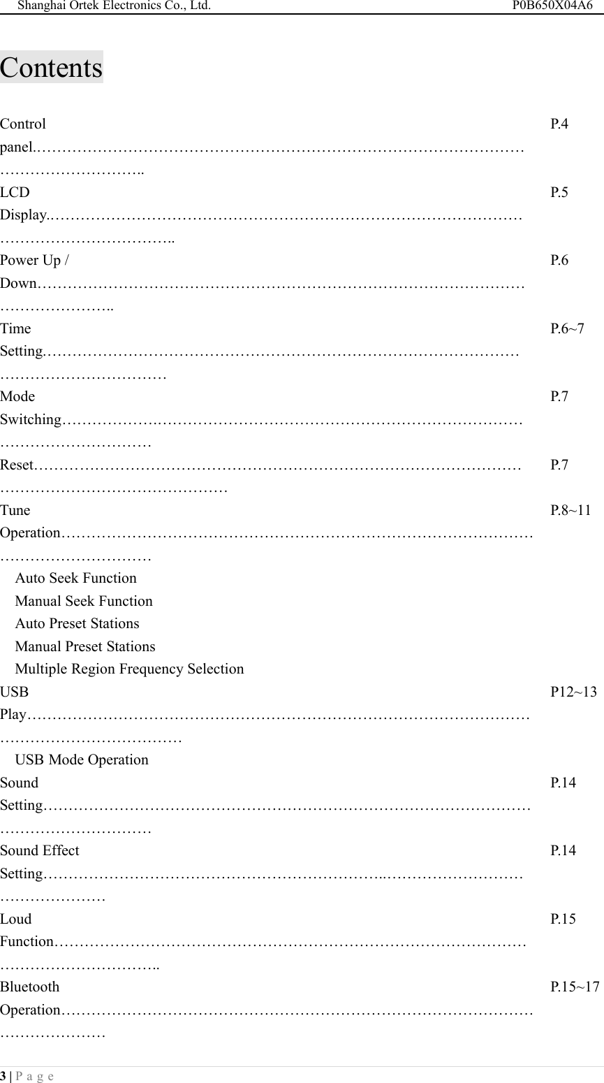 Shanghai Ortek Electronics Co., Ltd. P0B650X04A63 | P a g eContentsControlpanel.&hellip;&hellip;&hellip;&hellip;&hellip;&hellip;&hellip;&hellip;&hellip;&hellip;&hellip;&hellip;&hellip;&hellip;&hellip;&hellip;&hellip;&hellip;&hellip;&hellip;&hellip;&hellip;&hellip;&hellip;&hellip;&hellip;&hellip;&hellip;&hellip;&hellip;&hellip;&hellip;&hellip;&hellip;&hellip;&hellip;&hellip;&hellip;&hellip;&hellip;&hellip;..P.4LCDDisplay.&hellip;&hellip;&hellip;&hellip;&hellip;&hellip;&hellip;&hellip;&hellip;&hellip;&hellip;&hellip;&hellip;&hellip;&hellip;&hellip;&hellip;&hellip;&hellip;&hellip;&hellip;&hellip;&hellip;&hellip;&hellip;&hellip;&hellip;&hellip;&hellip;&hellip;&hellip;&hellip;&hellip;&hellip;&hellip;&hellip;&hellip;&hellip;&hellip;&hellip;&hellip;&hellip;..P.5Power Up /Down&hellip;&hellip;&hellip;&hellip;&hellip;&hellip;&hellip;&hellip;&hellip;&hellip;&hellip;&hellip;&hellip;&hellip;&hellip;&hellip;&hellip;&hellip;&hellip;&hellip;&hellip;&hellip;&hellip;&hellip;&hellip;&hellip;&hellip;&hellip;&hellip;&hellip;&hellip;&hellip;&hellip;&hellip;&hellip;&hellip;&hellip;&hellip;&hellip;..P.6TimeSetting.&hellip;&hellip;&hellip;&hellip;&hellip;&hellip;&hellip;&hellip;&hellip;&hellip;&hellip;&hellip;&hellip;&hellip;&hellip;&hellip;&hellip;&hellip;&hellip;&hellip;&hellip;&hellip;&hellip;&hellip;&hellip;&hellip;&hellip;&hellip;&hellip;&hellip;&hellip;&hellip;&hellip;&hellip;&hellip;&hellip;&hellip;&hellip;&hellip;&hellip;&hellip;&hellip;P.6~7ModeSwitching&hellip;&hellip;&hellip;&hellip;&hellip;&hellip;.&hellip;&hellip;&hellip;&hellip;&hellip;&hellip;&hellip;&hellip;&hellip;&hellip;&hellip;&hellip;&hellip;&hellip;&hellip;&hellip;&hellip;&hellip;&hellip;&hellip;&hellip;&hellip;&hellip;&hellip;&hellip;&hellip;&hellip;&hellip;&hellip;&hellip;&hellip;&hellip;&hellip;&hellip;P.7Reset&hellip;&hellip;&hellip;&hellip;&hellip;&hellip;&hellip;&hellip;&hellip;&hellip;&hellip;&hellip;&hellip;&hellip;&hellip;&hellip;&hellip;&hellip;&hellip;&hellip;&hellip;&hellip;&hellip;&hellip;&hellip;&hellip;&hellip;&hellip;&hellip;&hellip;&hellip;&hellip;&hellip;&hellip;&hellip;&hellip;&hellip;&hellip;&hellip;&hellip;&hellip;&hellip;&hellip;&hellip;&hellip;&hellip;&hellip;P.7TuneOperation&hellip;&hellip;&hellip;&hellip;&hellip;&hellip;&hellip;&hellip;&hellip;&hellip;&hellip;&hellip;&hellip;&hellip;&hellip;&hellip;&hellip;&hellip;&hellip;&hellip;&hellip;&hellip;&hellip;&hellip;&hellip;&hellip;&hellip;&hellip;&hellip;&hellip;&hellip;&hellip;&hellip;&hellip;&hellip;&hellip;&hellip;&hellip;&hellip;&hellip;&hellip;P.8~11Auto Seek FunctionManual Seek FunctionAuto Preset StationsManual Preset StationsMultiple Region Frequency SelectionUSBPlay&hellip;&hellip;&hellip;&hellip;&hellip;&hellip;&hellip;&hellip;&hellip;&hellip;&hellip;&hellip;&hellip;&hellip;&hellip;&hellip;&hellip;&hellip;&hellip;&hellip;&hellip;&hellip;&hellip;&hellip;&hellip;&hellip;&hellip;&hellip;&hellip;&hellip;&hellip;&hellip;&hellip;&hellip;&hellip;&hellip;&hellip;&hellip;&hellip;&hellip;&hellip;&hellip;&hellip;&hellip;&hellip;P12~13USB Mode OperationSoundSetting&hellip;&hellip;&hellip;&hellip;&hellip;&hellip;&hellip;&hellip;&hellip;&hellip;&hellip;&hellip;&hellip;&hellip;&hellip;&hellip;&hellip;&hellip;&hellip;&hellip;&hellip;&hellip;&hellip;&hellip;&hellip;&hellip;&hellip;&hellip;&hellip;&hellip;&hellip;&hellip;&hellip;&hellip;&hellip;&hellip;&hellip;&hellip;&hellip;&hellip;&hellip;&hellip;P.14Sound EffectSetting&hellip;&hellip;&hellip;&hellip;&hellip;&hellip;&hellip;&hellip;&hellip;&hellip;&hellip;&hellip;&hellip;&hellip;&hellip;&hellip;&hellip;&hellip;&hellip;&hellip;&hellip;&hellip;..&hellip;&hellip;&hellip;&hellip;&hellip;&hellip;&hellip;&hellip;&hellip;&hellip;&hellip;&hellip;&hellip;&hellip;&hellip;&hellip;P.14LoudFunction&hellip;&hellip;&hellip;&hellip;&hellip;&hellip;&hellip;&hellip;&hellip;&hellip;&hellip;&hellip;&hellip;&hellip;&hellip;&hellip;&hellip;&hellip;&hellip;&hellip;&hellip;&hellip;&hellip;&hellip;&hellip;&hellip;&hellip;&hellip;&hellip;&hellip;&hellip;&hellip;&hellip;&hellip;&hellip;&hellip;&hellip;&hellip;&hellip;&hellip;&hellip;..P.15BluetoothOperation&hellip;&hellip;&hellip;&hellip;&hellip;&hellip;&hellip;&hellip;&hellip;&hellip;&hellip;&hellip;&hellip;&hellip;&hellip;&hellip;&hellip;&hellip;&hellip;&hellip;&hellip;&hellip;&hellip;&hellip;&hellip;&hellip;&hellip;&hellip;&hellip;&hellip;&hellip;&hellip;&hellip;&hellip;&hellip;&hellip;&hellip;&hellip;P.15~17