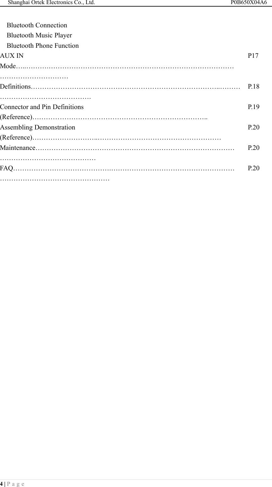 Shanghai Ortek Electronics Co., Ltd. P0B650X04A64 | P a g eBluetooth ConnectionBluetooth Music PlayerBluetooth Phone FunctionAUX INMode&hellip;..&hellip;&hellip;&hellip;.&hellip;&hellip;&hellip;&hellip;&hellip;&hellip;&hellip;&hellip;&hellip;&hellip;&hellip;&hellip;&hellip;&hellip;&hellip;&hellip;&hellip;&hellip;&hellip;&hellip;&hellip;&hellip;&hellip;&hellip;&hellip;&hellip;&hellip;&hellip;&hellip;&hellip;&hellip;&hellip;&hellip;&hellip;&hellip;&hellip;&hellip;P17Definitions&hellip;&hellip;&hellip;&hellip;&hellip;&hellip;&hellip;&hellip;&hellip;&hellip;&hellip;&hellip;&hellip;&hellip;&hellip;&hellip;&hellip;&hellip;&hellip;&hellip;&hellip;&hellip;&hellip;&hellip;&hellip;&hellip;&hellip;..&hellip;&hellip;&hellip;&hellip;&hellip;&hellip;&hellip;&hellip;&hellip;&hellip;&hellip;&hellip;&hellip;&hellip;&hellip;&hellip;.P.18Connector and Pin Definitions(Reference)&hellip;&hellip;&hellip;&hellip;&hellip;&hellip;&hellip;&hellip;&hellip;&hellip;&hellip;&hellip;&hellip;&hellip;&hellip;&hellip;&hellip;&hellip;&hellip;&hellip;&hellip;&hellip;&hellip;&hellip;&hellip;..P.19Assembling Demonstration(Reference)&hellip;&hellip;&hellip;&hellip;&hellip;&hellip;&hellip;&hellip;&hellip;..&hellip;&hellip;&hellip;&hellip;&hellip;&hellip;&hellip;&hellip;&hellip;&hellip;&hellip;&hellip;&hellip;&hellip;&hellip;&hellip;&hellip;&hellip;P.20Maintenance&hellip;&hellip;&hellip;&hellip;&hellip;&hellip;&hellip;&hellip;&hellip;&hellip;&hellip;&hellip;&hellip;&hellip;&hellip;&hellip;&hellip;&hellip;&hellip;&hellip;&hellip;&hellip;&hellip;&hellip;&hellip;&hellip;&hellip;&hellip;&hellip;&hellip;&hellip;&hellip;&hellip;&hellip;&hellip;&hellip;&hellip;&hellip;&hellip;&hellip;&hellip;&hellip;&hellip;P.20FAQ&hellip;&hellip;&hellip;&hellip;&hellip;&hellip;&hellip;&hellip;&hellip;&hellip;&hellip;&hellip;&hellip;&hellip;.&hellip;&hellip;&hellip;&hellip;&hellip;&hellip;&hellip;&hellip;&hellip;&hellip;&hellip;&hellip;&hellip;&hellip;&hellip;&hellip;&hellip;&hellip;&hellip;&hellip;&hellip;&hellip;&hellip;&hellip;&hellip;&hellip;&hellip;&hellip;&hellip;&hellip;&hellip;&hellip;&hellip;&hellip;P.20