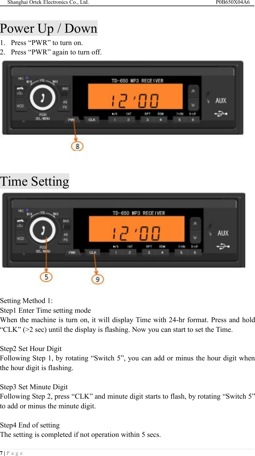 Shanghai Ortek Electronics Co., Ltd. P0B650X04A67 | P a g ePower Up / Down1. Press &ldquo;PWR&rdquo; to turn on.2. Press &ldquo;PWR&rdquo; again to turn off.Time SettingSetting Method 1:Step1 Enter Time setting modeWhen the machine is turn on, it will display Time with 24-hr format. Press and hold&ldquo;CLK&rdquo; (>2 sec) until the display is flashing. Now you can start to set the Time.Step2 Set Hour DigitFollowing Step 1, by rotating &ldquo;Switch 5&rdquo;, you can add or minus the hour digit whenthe hour digit is flashing.Step3 Set Minute DigitFollowing Step 2, press &ldquo;CLK&rdquo; and minute digit starts to flash, by rotating &ldquo;Switch 5&rdquo;to add or minus the minute digit.Step4 End of settingThe setting is completed if not operation within 5 secs.