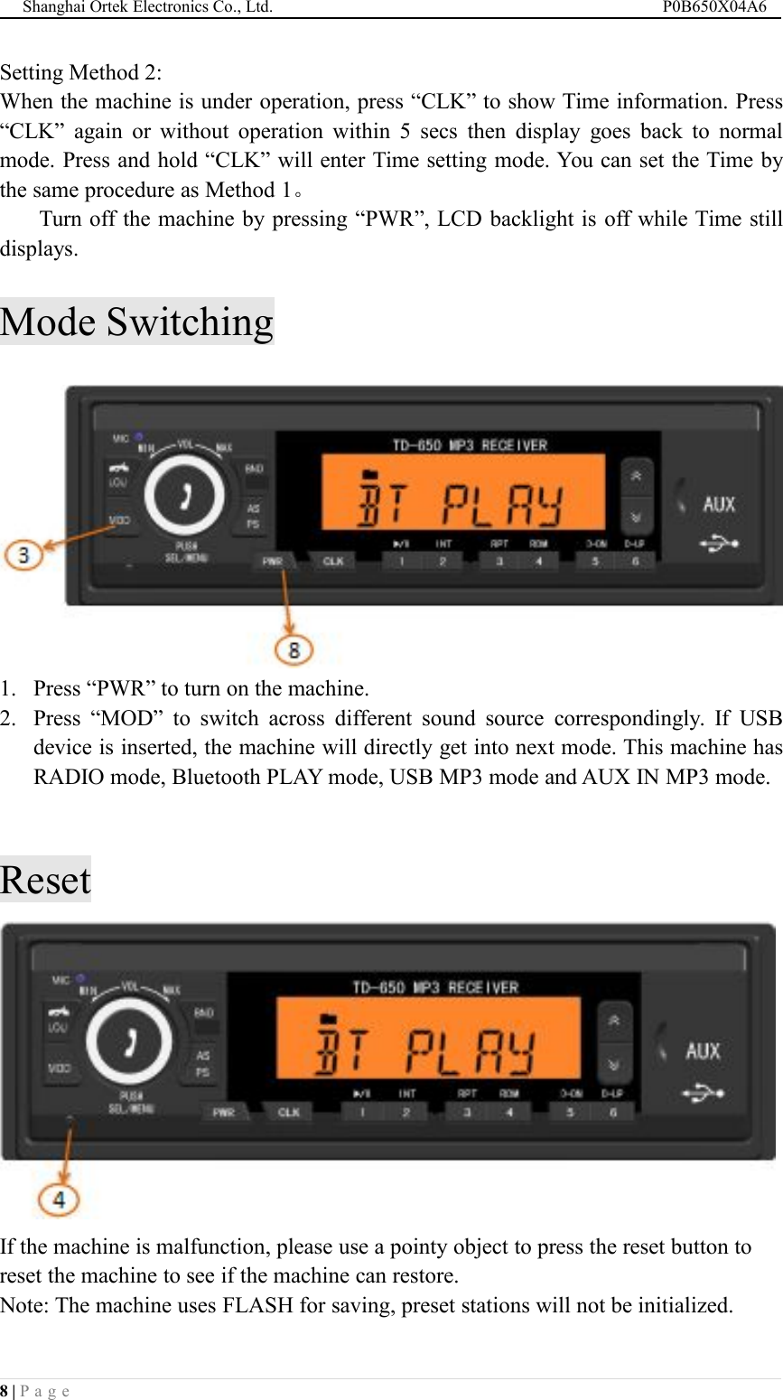 Shanghai Ortek Electronics Co., Ltd. P0B650X04A68 | P a g eSetting Method 2:When the machine is under operation, press &ldquo;CLK&rdquo; to show Time information. Press&ldquo;CLK&rdquo; again or without operation within 5 secs then display goes back to normalmode. Press and hold &ldquo;CLK&rdquo; will enter Time setting mode. You can set the Time bythe same procedure as Method 1。Turn off the machine by pressing &ldquo;PWR&rdquo;, LCD backlight is off while Time stilldisplays.Mode Switching1. Press &ldquo;PWR&rdquo; to turn on the machine.2. Press &ldquo;MOD&rdquo; to switch across different sound source correspondingly. If USBdevice is inserted, the machine will directly get into next mode. This machine hasRADIO mode, Bluetooth PLAY mode, USB MP3 mode and AUX IN MP3 mode.ResetIf the machine is malfunction, please use a pointy object to press the reset button toreset the machine to see if the machine can restore.Note: The machine uses FLASH for saving, preset stations will not be initialized.