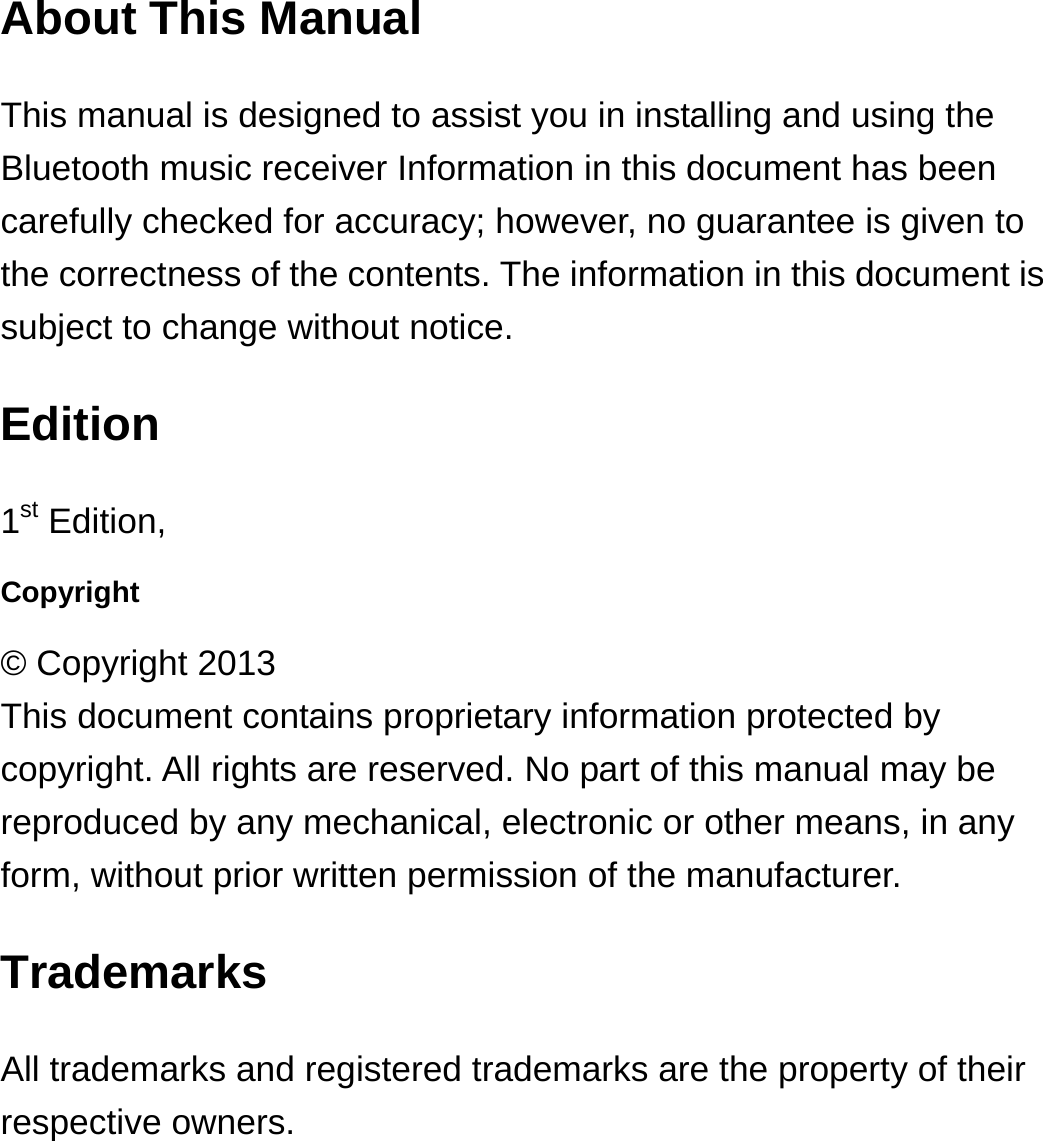 About This Manual This manual is designed to assist you in installing and using the Bluetooth music receiver Information in this document has been carefully checked for accuracy; however, no guarantee is given to the correctness of the contents. The information in this document is subject to change without notice. Edition 1st Edition,   Copyright © Copyright 2013 This document contains proprietary information protected by copyright. All rights are reserved. No part of this manual may be reproduced by any mechanical, electronic or other means, in any form, without prior written permission of the manufacturer. Trademarks All trademarks and registered trademarks are the property of their respective owners. 