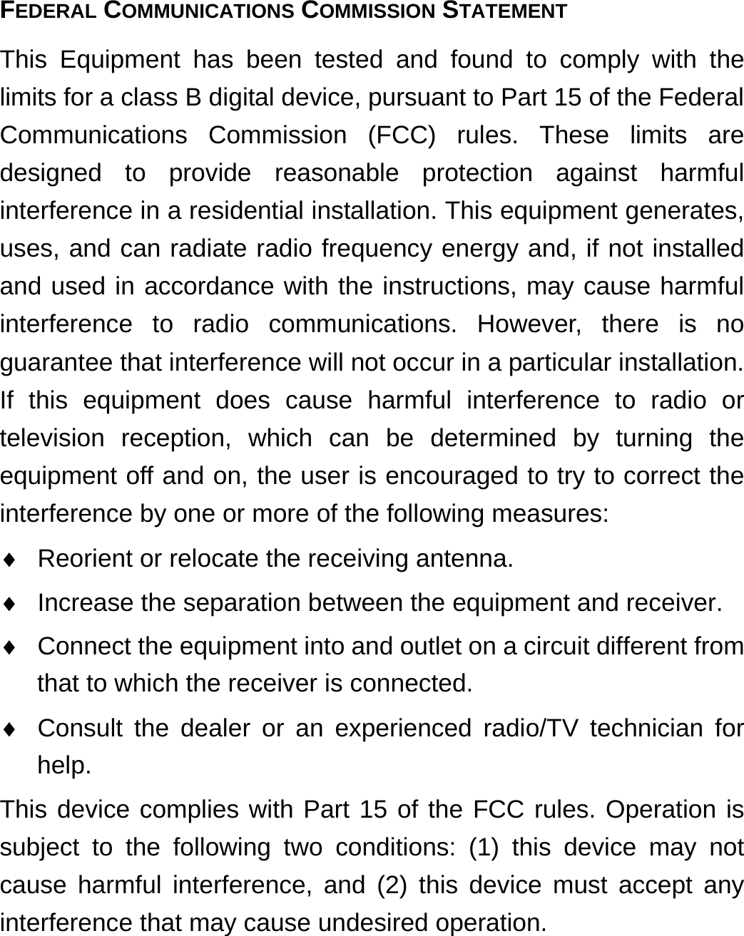 FEDERAL COMMUNICATIONS COMMISSION STATEMENT This Equipment has been tested and found to comply with the limits for a class B digital device, pursuant to Part 15 of the Federal Communications Commission (FCC) rules. These limits are designed to provide reasonable protection against harmful interference in a residential installation. This equipment generates, uses, and can radiate radio frequency energy and, if not installed and used in accordance with the instructions, may cause harmful interference to radio communications. However, there is no guarantee that interference will not occur in a particular installation. If this equipment does cause harmful interference to radio or television reception, which can be determined by turning the equipment off and on, the user is encouraged to try to correct the interference by one or more of the following measures:   Reorient or relocate the receiving antenna.   Increase the separation between the equipment and receiver.   Connect the equipment into and outlet on a circuit different from that to which the receiver is connected.   Consult the dealer or an experienced radio/TV technician for help. This device complies with Part 15 of the FCC rules. Operation is subject to the following two conditions: (1) this device may not cause harmful interference, and (2) this device must accept any interference that may cause undesired operation.   
