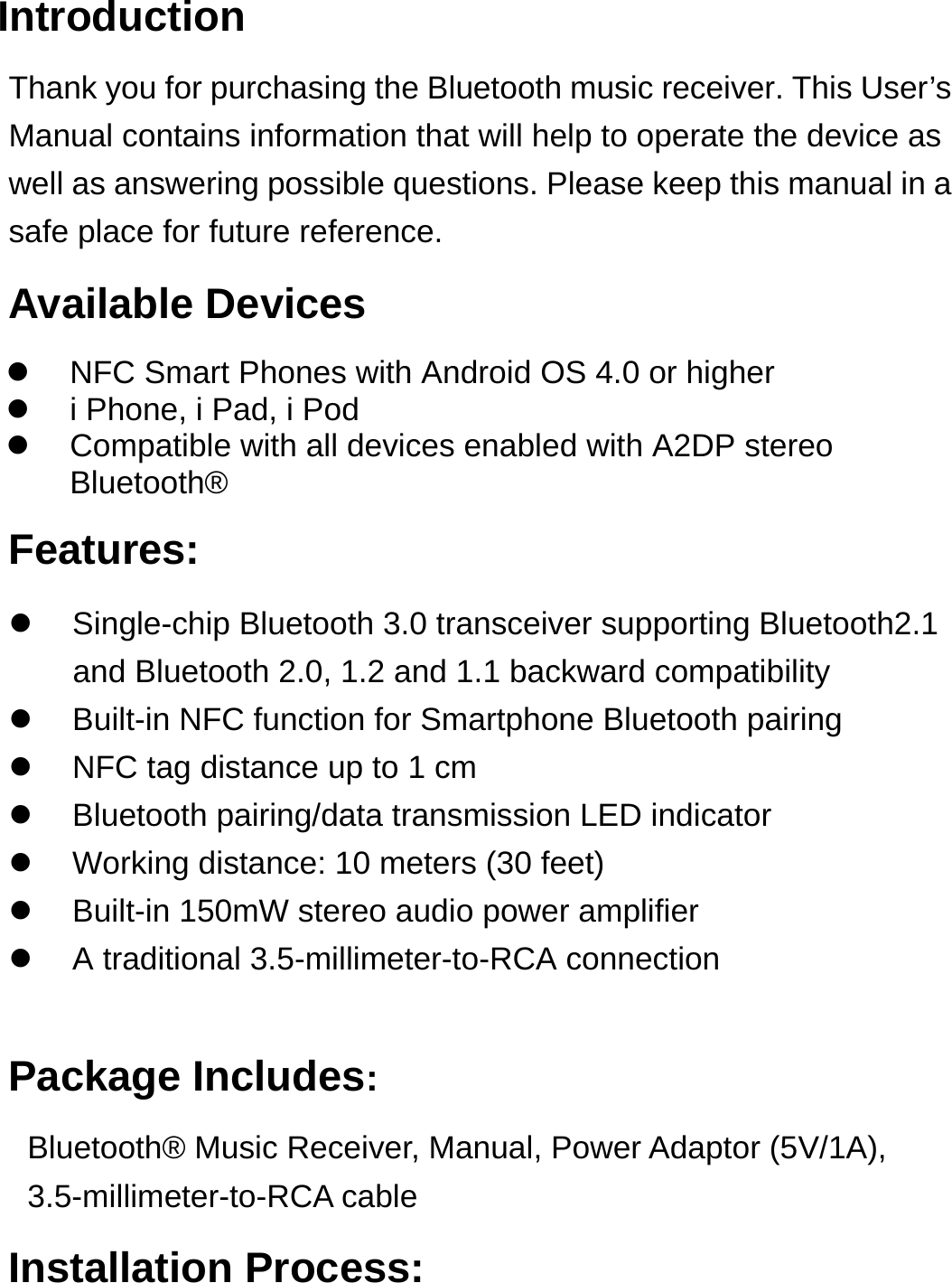 Introduction Thank you for purchasing the Bluetooth music receiver. This User’s Manual contains information that will help to operate the device as well as answering possible questions. Please keep this manual in a safe place for future reference.   Available Devices Features:   Single-chip Bluetooth 3.0 transceiver supporting Bluetooth2.1 and Bluetooth 2.0, 1.2 and 1.1 backward compatibility   Built-in NFC function for Smartphone Bluetooth pairing   NFC tag distance up to 1 cm    Bluetooth pairing/data transmission LED indicator     Working distance: 10 meters (30 feet)   Built-in 150mW stereo audio power amplifier   A traditional 3.5-millimeter-to-RCA connection  Package Includes: Bluetooth® Music Receiver, Manual, Power Adaptor (5V/1A), 3.5-millimeter-to-RCA cable Installation Process:   NFC Smart Phones with Android OS 4.0 or higher   i Phone, i Pad, i Pod   Compatible with all devices enabled with A2DP stereo Bluetooth® 