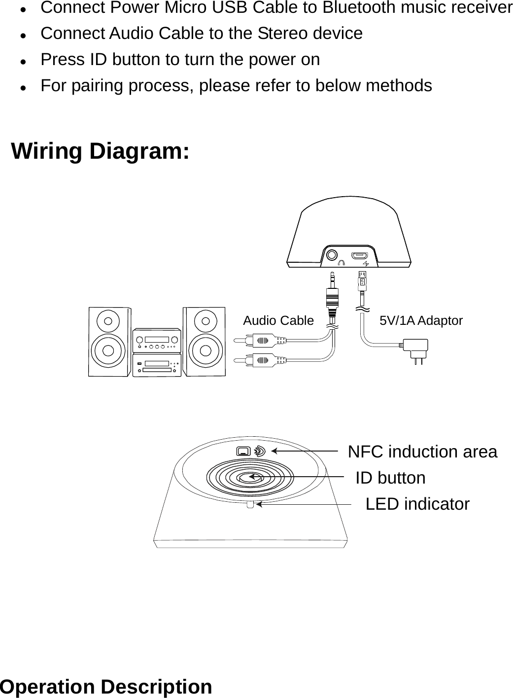  Connect Power Micro USB Cable to Bluetooth music receiver  Connect Audio Cable to the Stereo device  Press ID button to turn the power on  For pairing process, please refer to below methods    Wiring Diagram:                                  Audio Cable          5V/1A Adaptor                                        NFC induction area                                    ID button                                     LED indicator       Operation Description 