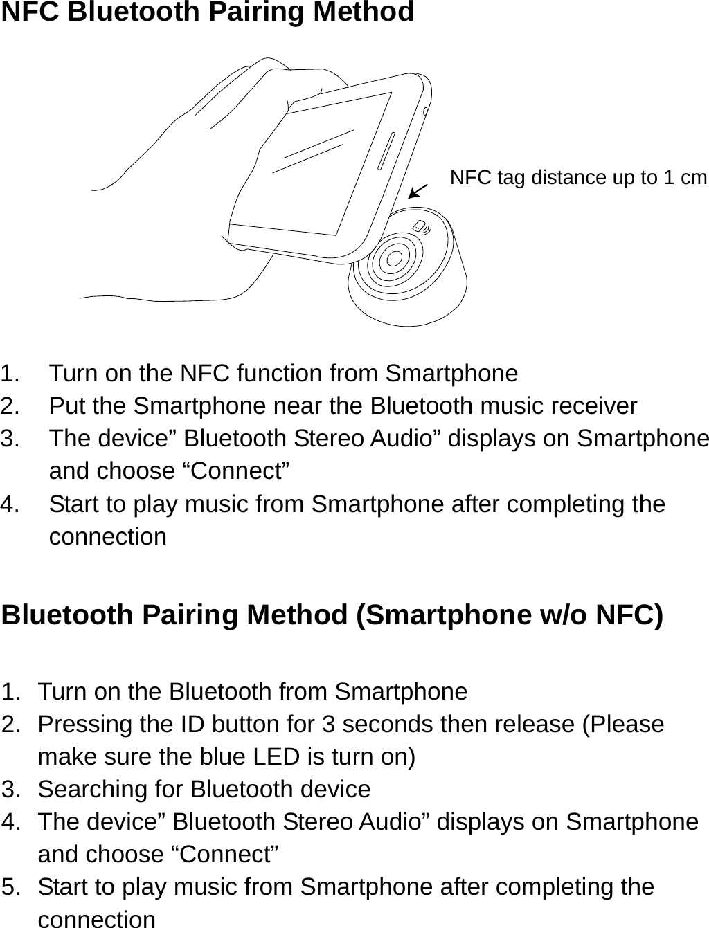 NFC Bluetooth Pairing Method                                                NFC tag distance up to 1 cm     1.  Turn on the NFC function from Smartphone   2.  Put the Smartphone near the Bluetooth music receiver   3.  The device” Bluetooth Stereo Audio” displays on Smartphone and choose “Connect” 4.  Start to play music from Smartphone after completing the connection  Bluetooth Pairing Method (Smartphone w/o NFC)  1.  Turn on the Bluetooth from Smartphone   2.  Pressing the ID button for 3 seconds then release (Please make sure the blue LED is turn on) 3.  Searching for Bluetooth device 4. The device” Bluetooth Stereo Audio” displays on Smartphone and choose “Connect” 5.  Start to play music from Smartphone after completing the connection   