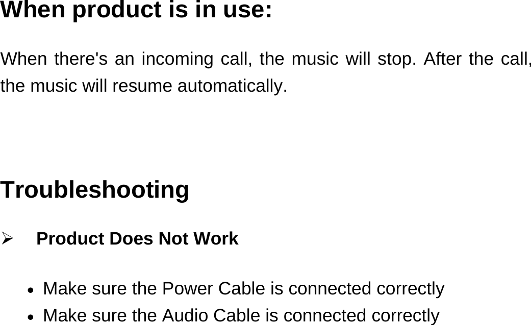 When product is in use: When there&apos;s an incoming call, the music will stop. After the call, the music will resume automatically.  Troubleshooting  Product Does Not Work  Make sure the Power Cable is connected correctly  Make sure the Audio Cable is connected correctly 