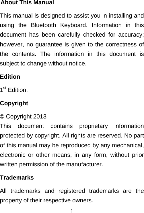  1About This Manual This manual is designed to assist you in installing and using the Bluetooth Keyboard. Information in this document has been carefully checked for accuracy; however, no guarantee is given to the correctness of the contents. The information in this document is subject to change without notice. Edition 1st Edition,  Copyright © Copyright 2013 This document contains proprietary information protected by copyright. All rights are reserved. No part of this manual may be reproduced by any mechanical, electronic or other means, in any form, without prior written permission of the manufacturer. Trademarks All trademarks and registered trademarks are the property of their respective owners. 