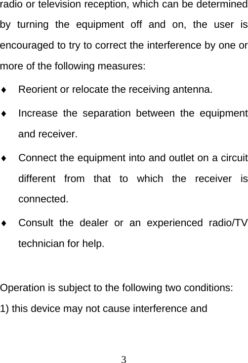  3radio or television reception, which can be determined by turning the equipment off and on, the user is encouraged to try to correct the interference by one or more of the following measures:   Reorient or relocate the receiving antenna.   Increase the separation between the equipment and receiver.   Connect the equipment into and outlet on a circuit different from that to which the receiver is connected.   Consult the dealer or an experienced radio/TV technician for help.  Operation is subject to the following two conditions: 1) this device may not cause interference and 