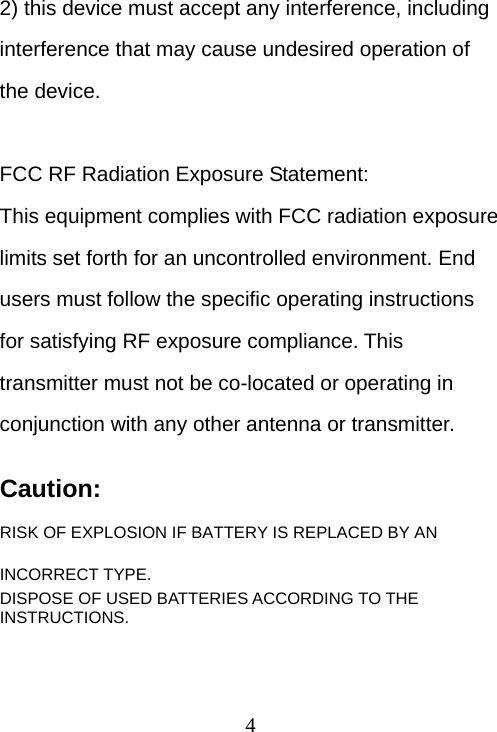  42) this device must accept any interference, including interference that may cause undesired operation of the device.  FCC RF Radiation Exposure Statement: This equipment complies with FCC radiation exposure limits set forth for an uncontrolled environment. End users must follow the specific operating instructions for satisfying RF exposure compliance. This transmitter must not be co-located or operating in conjunction with any other antenna or transmitter.  Caution: RISK OF EXPLOSION IF BATTERY IS REPLACED BY AN INCORRECT TYPE.  DISPOSE OF USED BATTERIES ACCORDING TO THE INSTRUCTIONS. 