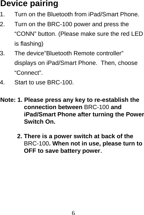  6Device pairing 1.  Turn on the Bluetooth from iPad/Smart Phone. 2.  Turn on the BRC-100 power and press the “CONN” button. (Please make sure the red LED is flashing) 3.  The device”Bluetooth Remote controller” displays on iPad/Smart Phone.  Then, choose “Connect”. 4.  Start to use BRC-100.  Note: 1. Please press any key to re-establish the connection between BRC-100 and iPad/Smart Phone after turning the Power Switch On.  2. There is a power switch at back of the BRC-100. When not in use, please turn to OFF to save battery power.  