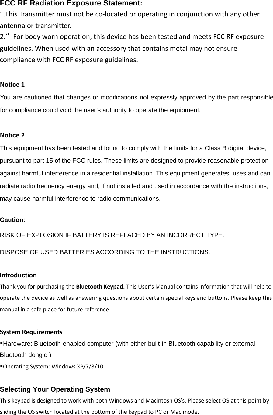 FCC RF Radiation Exposure Statement:1.ThisTransmittermustnotbeco‐locatedoroperatinginconjunctionwithanyotherantennaortransmitter. 2.“Forbodywornoperation,thisdevicehasbeentestedandmeetsFCCRFexposureguidelines.WhenusedwithanaccessorythatcontainsmetalmaynotensurecompliancewithFCCRFexposureguidelines.Notice 1 You are cautioned that changes or modifications not expressly approved by the part responsible for compliance could void the user’s authority to operate the equipment.   Notice 2 This equipment has been tested and found to comply with the limits for a Class B digital device, pursuant to part 15 of the FCC rules. These limits are designed to provide reasonable protection against harmful interference in a residential installation. This equipment generates, uses and can radiate radio frequency energy and, if not installed and used in accordance with the instructions, may cause harmful interference to radio communications.  Caution:  RISK OF EXPLOSION IF BATTERY IS REPLACED BY AN INCORRECT TYPE.  DISPOSE OF USED BATTERIES ACCORDING TO THE INSTRUCTIONS.  Introduction   ThankyouforpurchasingtheBluetoothKeypad.ThisUser’sManualcontainsinformationthatwillhelptooperatethedeviceaswellasansweringquestionsaboutcertainspecialkeysandbuttons.PleasekeepthismanualinasafeplaceforfuturereferenceSystemRequirementsHardware: Bluetooth-enabled computer (with either built-in Bluetooth capability or external Bluetooth dongle )   OperatingSystem:WindowsXP/7/8/10Selecting Your Operating System   ThiskeypadisdesignedtoworkwithbothWindowsandMacintoshOS’s.PleaseselectOSatthispointbyslidingtheOSswitchlocatedatthebottomofthekeypadtoPCorMacmode.