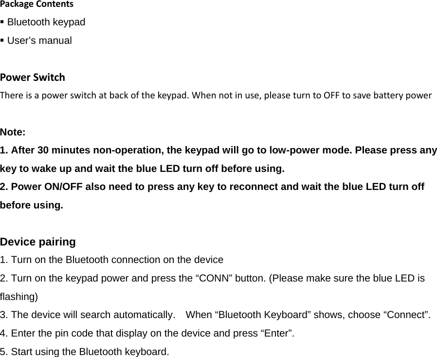 PackageContents Bluetooth keypad    User’s manual   PowerSwitchThereisapowerswitchatbackofthekeypad.Whennotinuse,pleaseturntoOFFtosavebatterypowerNote:   1. After 30 minutes non-operation, the keypad will go to low-power mode. Please press any key to wake up and wait the blue LED turn off before using.   2. Power ON/OFF also need to press any key to reconnect and wait the blue LED turn off before using.   Device pairing   1. Turn on the Bluetooth connection on the device   2. Turn on the keypad power and press the “CONN” button. (Please make sure the blue LED is flashing)  3. The device will search automatically.    When “Bluetooth Keyboard” shows, choose “Connect”.   4. Enter the pin code that display on the device and press “Enter”.   5. Start using the Bluetooth keyboard.     