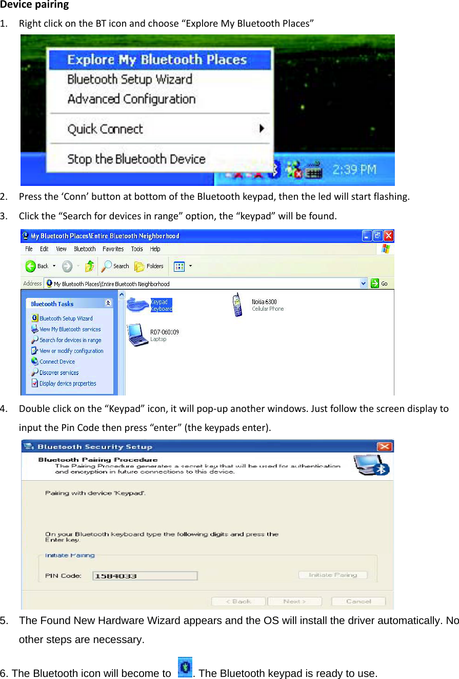 Devicepairing1. RightclickontheBTiconandchoose“ExploreMyBluetoothPlaces”2. Pressthe‘Conn’buttonatbottomoftheBluetoothkeypad,thentheledwillstartflashing.3. Clickthe“Searchfordevicesinrange”option,the“keypad”willbefound.4. Doubleclickonthe“Keypad”icon,itwillpop‐upanotherwindows.JustfollowthescreendisplaytoinputthePinCodethenpress“enter”(thekeypadsenter).5.  The Found New Hardware Wizard appears and the OS will install the driver automatically. No other steps are necessary.   6. The Bluetooth icon will become to  . The Bluetooth keypad is ready to use.     