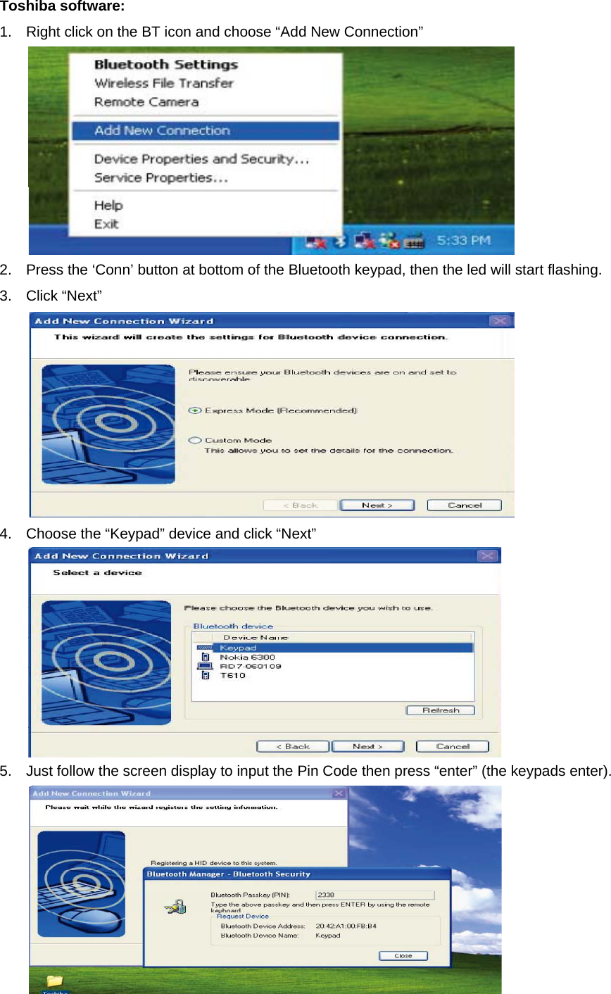 Toshiba software: 1.  Right click on the BT icon and choose “Add New Connection”    2.  Press the ‘Conn’ button at bottom of the Bluetooth keypad, then the led will start flashing.   3. Click “Next”   4.  Choose the “Keypad” device and click “Next”    5.  Just follow the screen display to input the Pin Code then press “enter” (the keypads enter).    