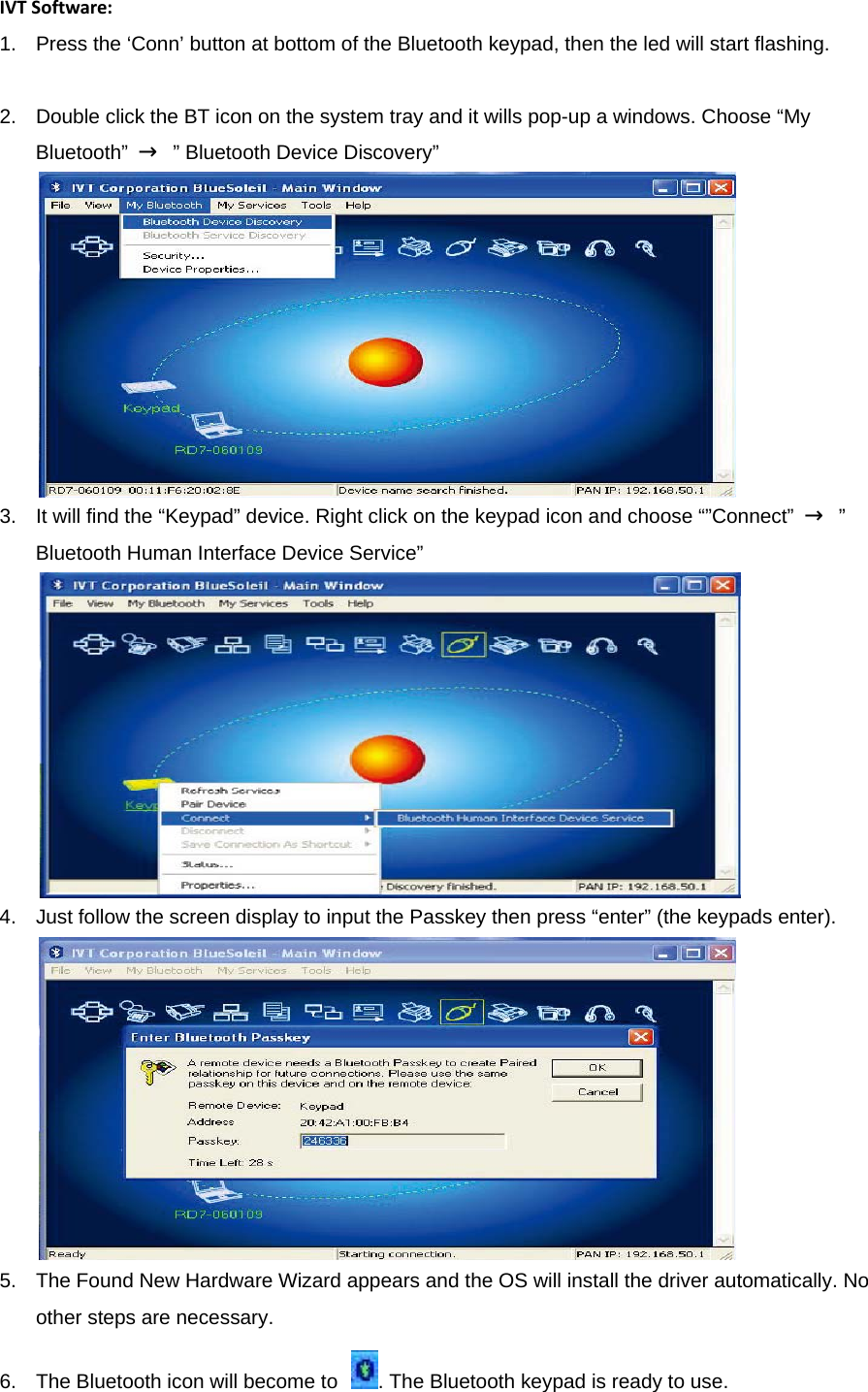 IVTSoftware:1.  Press the ‘Conn’ button at bottom of the Bluetooth keypad, then the led will start flashing.   2.  Double click the BT icon on the system tray and it wills pop-up a windows. Choose “My Bluetooth”  →  ” Bluetooth Device Discovery”    3.  It will find the “Keypad” device. Right click on the keypad icon and choose “”Connect”  →  ” Bluetooth Human Interface Device Service”    4.  Just follow the screen display to input the Passkey then press “enter” (the keypads enter).    5.  The Found New Hardware Wizard appears and the OS will install the driver automatically. No other steps are necessary.   6.  The Bluetooth icon will become to  . The Bluetooth keypad is ready to use.   