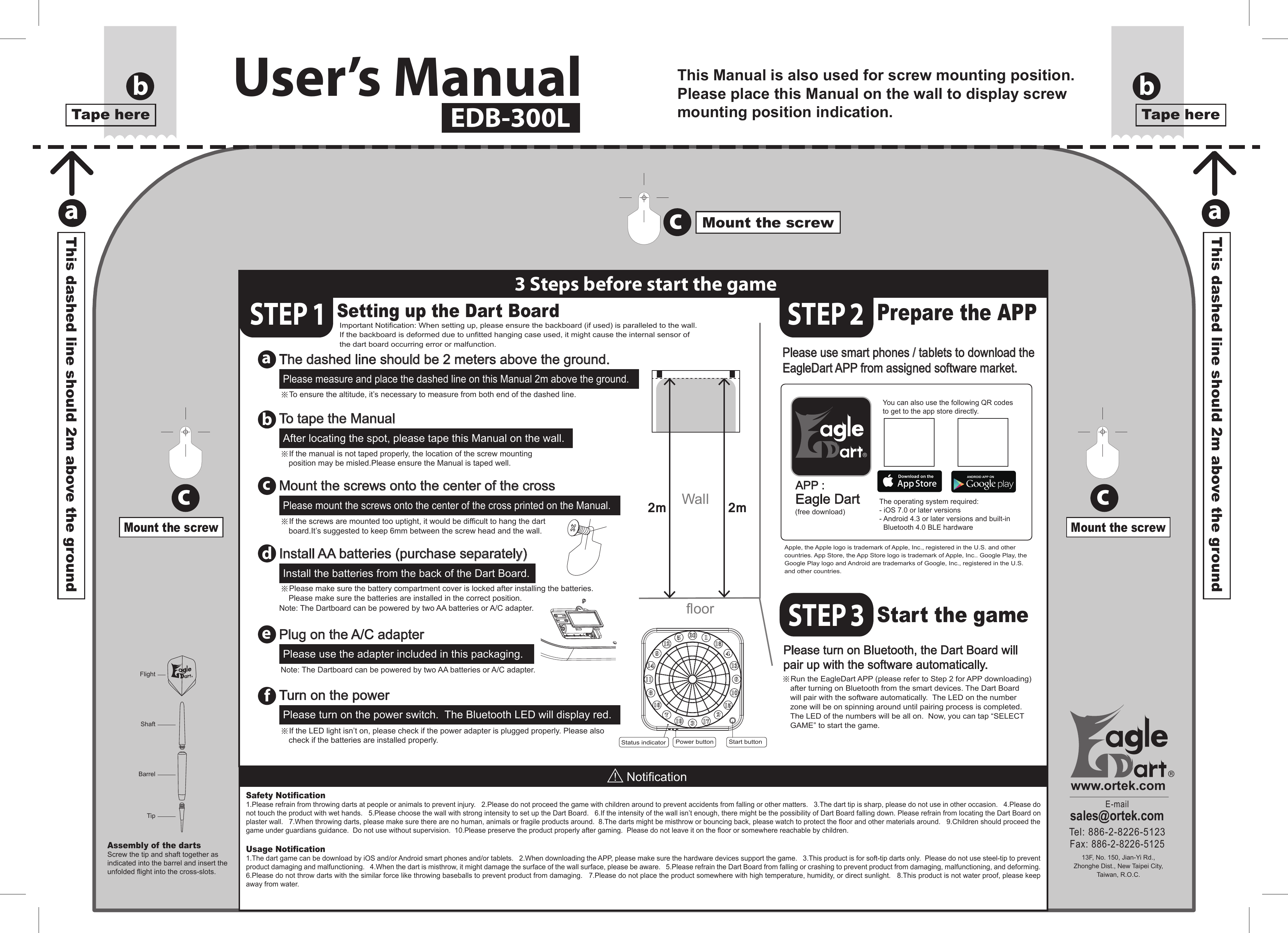 This Manual is also used for screw mounting position.Please place this Manual on the wall to display screwmounting position indication.The operating system required:- iOS 7.0 or later versions- Android 4.3 or later versions and built-in    Bluetooth 4.0 BLE hardwareYou can also use the following QR codes to get to the app store directly.a3 Steps before start the gameSTEP 1Prepare the APPStart the gamebdefcSafety Notification1.Please refrain from throwing darts at people or animals to prevent injury.   2.Please do not proceed the game with children around to prevent accidents from falling or other matters.   3.The dart tip is sharp, please do not use in other occasion.   4.Please do not touch the product with wet hands.   5.Please choose the wall with strong intensity to set up the Dart Board.   6.If the intensity of the wall isn’t enough, there might be the possibility of Dart Board falling down. Please refrain from locating the Dart Board on plaster wall.   7.When throwing darts, please make sure there are no human, animals or fragile products around.  8.The darts might be misthrow or bouncing back, please watch to protect the floor and other materials around.   9.Children should proceed the game under guardians guidance.  Do not use without supervision.  10.Please preserve the product properly after gaming.  Please do not leave it on the floor or somewhere reachable by children.Usage Notification1.The dart game can be download by iOS and/or Android smart phones and/or tablets.   2.When downloading the APP, please make sure the hardware devices support the game.   3.This product is for soft-tip darts only.  Please do not use steel-tip to prevent product damaging and malfunctioning.   4.When the dart is misthrow, it might damage the surface of the wall surface, please be aware.   5.Please refrain the Dart Board from falling or crashing to prevent product from damaging, malfunctioning, and deforming.   6.Please do not throw darts with the similar force like throwing baseballs to prevent product from damaging.   7.Please do not place the product somewhere with high temperature, humidity, or direct sunlight.   8.This product is not water proof, please keep away from water.Assembly of the dartsScrew the tip and shaft together as indicated into the barrel and insert the unfolded flight into the cross-slots.®E-mailsales@ortek.comTel: 886-2-8226-5123Fax: 886-2-8226-5125®www.ortek.com13F, No. 150, Jian-Yi Rd.,Zhonghe Dist., New Taipei City,Taiwan, R.O.C.APP :Eagle Dart (free download)abccThis dashed line should 2m above the groundaThis dashed line should 2m above the groundTape herebTape hereMount the screwMount the screwcMount the screwSetting up the Dart BoardImportant Notification: When setting up, please ensure the backboard (if used) is paralleled to the wall.  If the backboard is deformed due to unfitted hanging case used, it might cause the internal sensor of the dart board occurring error or malfunction.The dashed line should be 2 meters above the ground.Please measure and place the dashed line on this Manual 2m above the ground.Mount the screws onto the center of the crossPlease mount the screws onto the center of the cross printed on the Manual.Install AA batteries (purchase separately)Please turn on Bluetooth, the Dart Board willpair up with the software automatically.Install the batteries from the back of the Dart Board.To tape the ManualAfter locating the spot, please tape this Manual on the wall.※Please make sure the battery compartment cover is locked after installing the batteries.  Please make sure the batteries are installed in the correct position.※Run the EagleDart APP (please refer to Step 2 for APP downloading) after turning on Bluetooth from the smart devices. The Dart Board will pair with the software automatically.  The LED on the number zone will be on spinning around until pairing process is completed.  The LED of the numbers will be all on.  Now, you can tap “SELECT GAME” to start the game.Apple, the Apple logo is trademark of Apple, Inc., registered in the U.S. and other countries. App Store, the App Store logo is trademark of Apple, Inc.. Google Play, the Google Play logo and Android are trademarks of Google, Inc., registered in the U.S. and other countries.Plug on the A/C adapterPlease use the adapter included in this packaging.Note: The Dartboard can be powered by two AA batteries or A/C adapter.Turn on the powerPlease turn on the power switch.  The Bluetooth LED will display red.※If the LED light isn’t on, please check if the power adapter is plugged properly. Please also check if the batteries are installed properly.※If the screws are mounted too uptight, it would be difficult to hang the dart board.It’s suggested to keep 6mm between the screw head and the wall.※If the manual is not taped properly, the location of the screw mounting position may be misled.Please ensure the Manual is taped well.※To ensure the altitude, it’s necessary to measure from both end of the dashed line.Please use smart phones / tablets to download the EagleDart APP from assigned software market.2m 2mWallfloorStart buttonPower buttonStatus indicatorNotificationTipBarrelShaftFlightUser’s ManualEDB-300LSTEP 2STEP 3Note: The Dartboard can be powered by two AA batteries or A/C adapter.