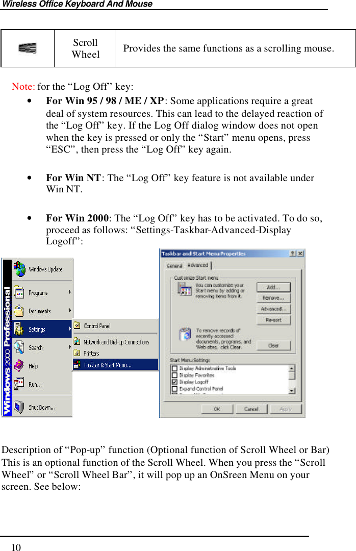 Wireless Office Keyboard And Mouse  10  Scroll Wheel Provides the same functions as a scrolling mouse.  Note: for the “Log Off” key: • For Win 95 / 98 / ME / XP: Some applications require a great deal of system resources. This can lead to the delayed reaction of the “Log Off” key. If the Log Off dialog window does not open when the key is pressed or only the “Start” menu opens, press “ESC”, then press the “Log Off” key again.  • For Win NT: The “Log Off” key feature is not available under Win NT.  • For Win 2000: The “Log Off” key has to be activated. To do so, proceed as follows: “Settings-Taskbar-Advanced-Display Logoff”:    Description of “Pop-up” function (Optional function of Scroll Wheel or Bar) This is an optional function of the Scroll Wheel. When you press the “Scroll Wheel” or “Scroll Wheel Bar”, it will pop up an OnSreen Menu on your screen. See below: 