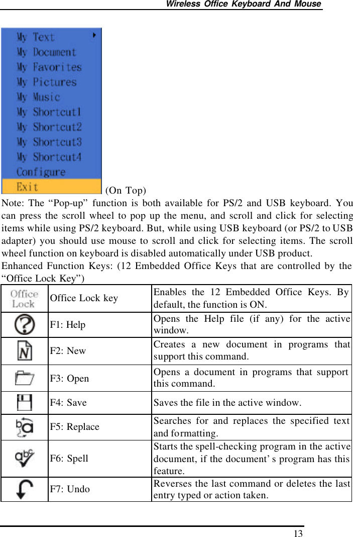 Wireless Office Keyboard And Mouse 13  (On Top) Note: The “Pop-up” function is both available for PS/2 and USB keyboard. You can press the scroll wheel to pop up the menu, and scroll and click for selecting items while using PS/2 keyboard. But, while using USB keyboard (or PS/2 to USB adapter) you should use mouse to scroll and click for selecting items. The scroll wheel function on keyboard is disabled automatically under USB product. Enhanced Function Keys: (12 Embedded Office Keys that are controlled by the “Office Lock Key”)  Office Lock key Enables the 12 Embedded Office Keys. By default, the function is ON.  F1: Help Opens the Help file (if any) for the active window.  F2: New Creates a new document in programs that support this command.  F3: Open Opens a document in programs that support this command.  F4: Save Saves the file in the active window.  F5: Replace Searches for and replaces the specified text and formatting.  F6: Spell Starts the spell-checking program in the active document, if the document’s program has this feature.  F7: Undo Reverses the last command or deletes the last entry typed or action taken. 