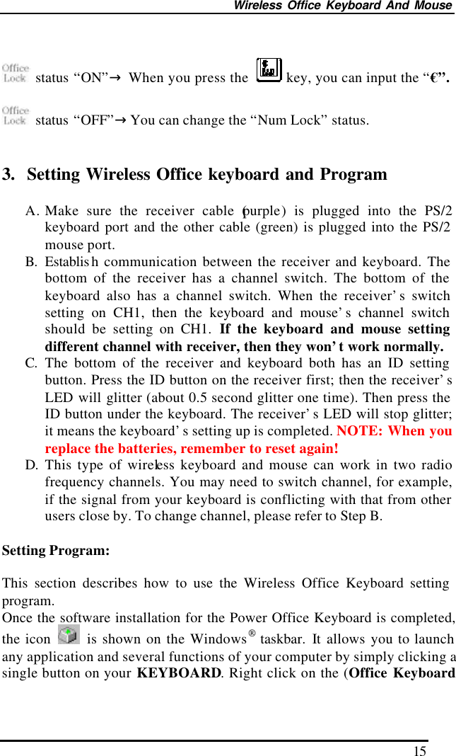 Wireless Office Keyboard And Mouse 15   status “ON”→ When you press the   key, you can input the “€”.   status “OFF”→You can change the “Num Lock” status.   3.  Setting Wireless Office keyboard and Program  A. Make sure the receiver cable (purple) is plugged into the PS/2 keyboard port and the other cable (green) is plugged into the PS/2 mouse port. B. Establis h communication between the receiver and keyboard. The bottom of the receiver has a channel switch. The bottom of the keyboard also has a channel switch. When the receiver’s switch setting on CH1, then the keyboard and mouse’s channel switch should be setting on CH1. If the keyboard and mouse setting different channel with receiver, then they won’t work normally.   C. The bottom of the receiver and keyboard both has an ID setting button. Press the ID button on the receiver first; then the receiver’s LED will glitter (about 0.5 second glitter one time). Then press the ID button under the keyboard. The receiver’s LED will stop glitter; it means the keyboard’s setting up is completed. NOTE: When you replace the batteries, remember to reset again! D. This type of wireless keyboard and mouse can work in two radio frequency channels. You may need to switch channel, for example, if the signal from your keyboard is conflicting with that from other users close by. To change channel, please refer to Step B.  Setting Program:  This section describes how to use the Wireless Office Keyboard setting program.   Once the software installation for the Power Office Keyboard is completed, the icon   is shown on the Windows taskbar.  It allows you to launch any application and several functions of your computer by simply clicking a single button on your KEYBOARD. Right click on the (Office Keyboard 