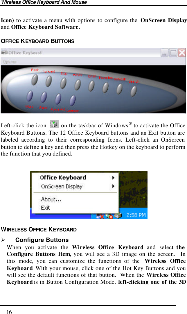 Wireless Office Keyboard And Mouse  16 Icon) to activate a menu with options to configure the  OnScreen Display and Office Keyboard Software. OFFICE  KEYBOARD  BUTTONS   Left-click the icon   on the taskbar of Windows to activate the Office Keyboard Buttons. The 12 Office Keyboard buttons and an Exit button are labeled according to their corresponding Icons. Left-click an OnScreen button to define a key and then press the Hotkey on the keyboard to perform the function that you defined.              WIRELESS OFFICE  KEYBOARD Ø Configure Buttons When you activate the Wireless Office Keyboard and select the Configure Buttons Item, you will see a 3D image on the screen.  In this mode, you can customize the functions of the  Wireless Office Keyboard. With your mouse, click one of the Hot Key Buttons and you will see the default functions of that button.  When the Wireless Office Keyboard is in Button Configuration Mode, left-clicking one of the 3D 