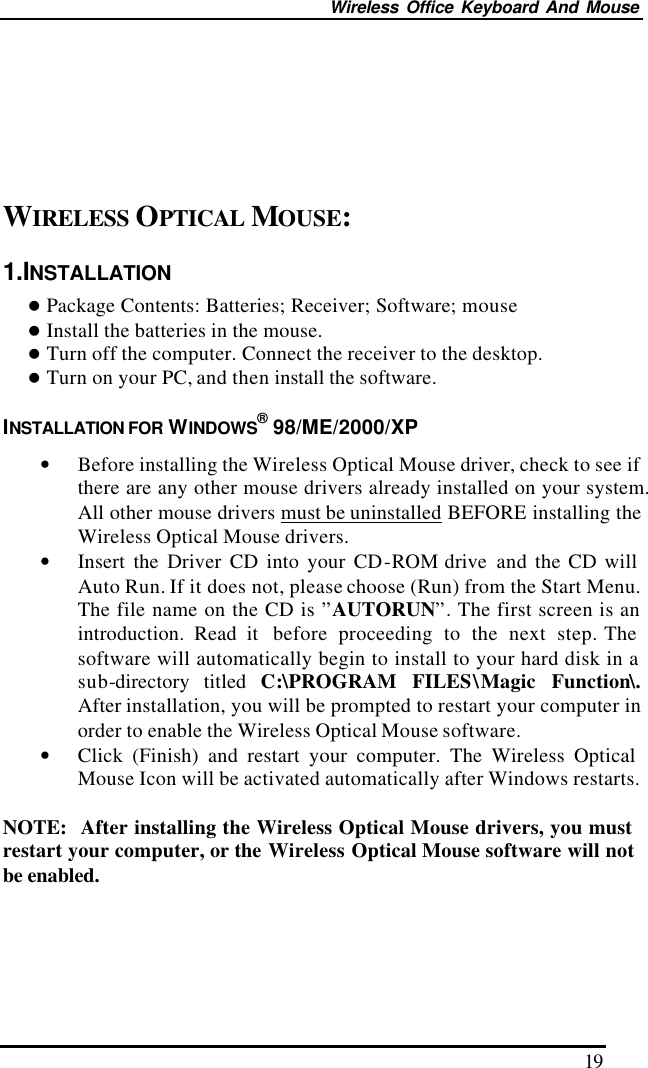 Wireless Office Keyboard And Mouse 19       WIRELESS OPTICAL MOUSE: 1.INSTALLATION l Package Contents: Batteries; Receiver; Software; mouse l Install the batteries in the mouse. l Turn off the computer. Connect the receiver to the desktop. l Turn on your PC, and then install the software. INSTALLATION FOR WINDOWS® 98/ME/2000/XP • Before installing the Wireless Optical Mouse driver, check to see if there are any other mouse drivers already installed on your system.  All other mouse drivers must be uninstalled BEFORE installing the Wireless Optical Mouse drivers. • Insert the Driver CD into your CD-ROM drive  and the CD will Auto Run. If it does not, please choose (Run) from the Start Menu. The file name on the CD is ”AUTORUN”. The first screen is an introduction. Read it  before  proceeding to the next step. The software will automatically begin to install to your hard disk in a sub-directory titled C:\PROGRAM FILES\Magic Function\.  After installation, you will be prompted to restart your computer in order to enable the Wireless Optical Mouse software. • Click (Finish) and restart your computer. The Wireless Optical Mouse Icon will be activated automatically after Windows restarts.  NOTE:  After installing the Wireless Optical Mouse drivers, you must restart your computer, or the Wireless Optical Mouse software will not be enabled. 