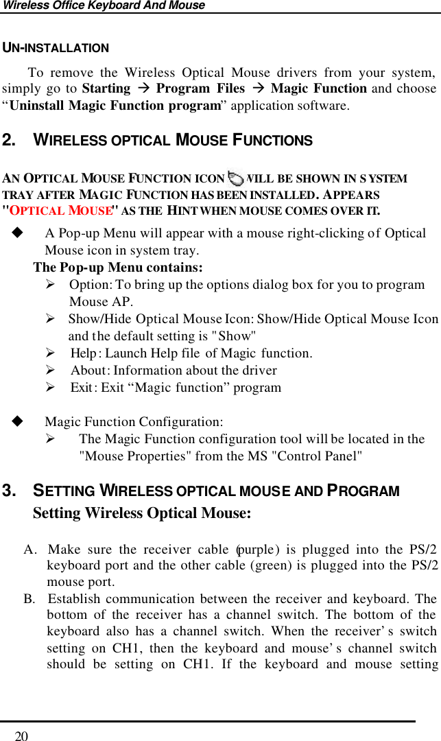 Wireless Office Keyboard And Mouse  20 UN-INSTALLATION     To remove the Wireless Optical Mouse drivers from your system, simply go to Starting à Program Files à Magic Function and choose “Uninstall Magic Function program” application software. 2.  WIRELESS OPTICAL MOUSE FUNCTIONS    AN OPTICAL MOUSE  FUNCTION ICON    WILL BE SHOWN IN S YSTEM TRAY AFTER MAGIC FUNCTION HAS BEEN INSTALLED. APPEARS &quot;OPTICAL MOUSE&quot; AS THE  HINT WHEN MOUSE COMES OVER IT. u A Pop-up Menu will appear with a mouse right-clicking of Optical Mouse icon in system tray.   The Pop-up  Menu contains: Ø Option: To bring up the options dialog box for you to program Mouse AP. Ø Show/Hide Optical Mouse Icon: Show/Hide Optical Mouse Icon and the default setting is &quot;Show&quot; Ø Help : Launch Help file  of Magic  function. Ø About: Information about the driver Ø Exit : Exit “Magic function” program  u Magic Function Configuration: Ø The Magic Function configuration tool will be located in the &quot;Mouse Properties&quot; from the MS &quot;Control Panel&quot;   3. SETTING WIRELESS OPTICAL MOUSE AND PROGRAM Setting Wireless Optical Mouse:  A. Make sure the receiver cable (purple) is plugged into the PS/2 keyboard port and the other cable (green) is plugged into the PS/2 mouse port. B. Establish communication between the receiver and keyboard. The bottom of the receiver has a channel switch. The bottom of the keyboard also has a channel switch. When the receiver’s switch setting on CH1, then the keyboard and mouse’s channel switch should be setting on CH1. If the keyboard and mouse setting 