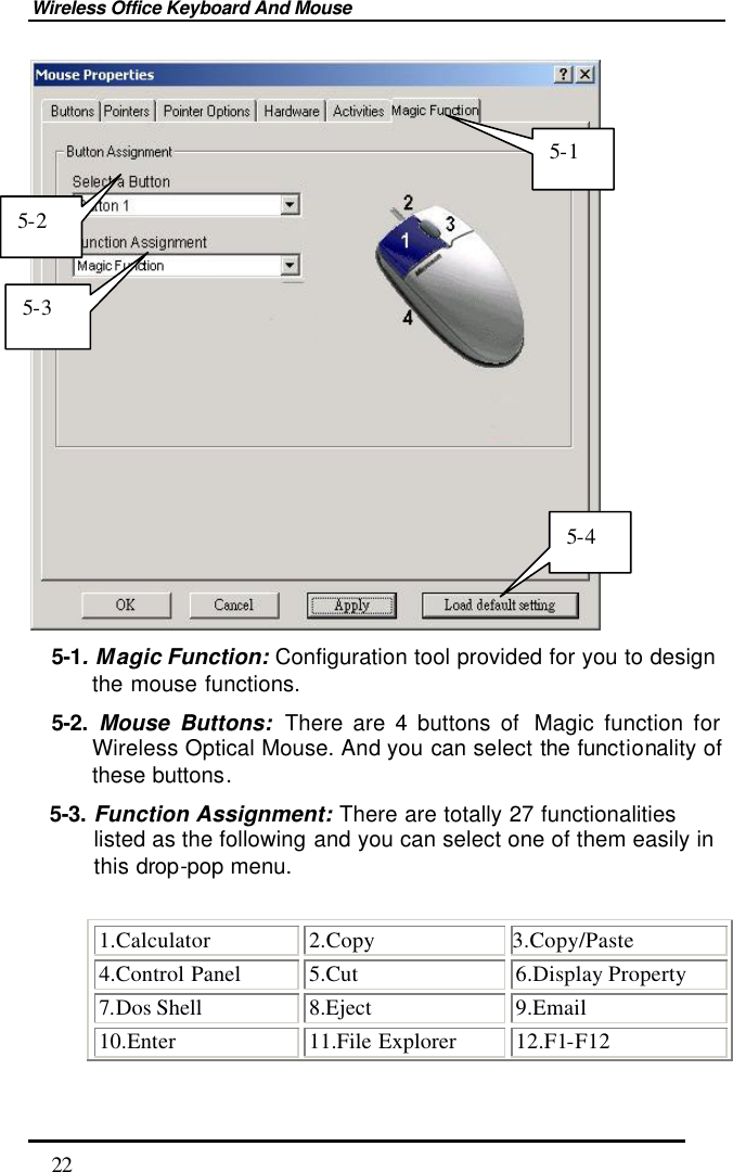 Wireless Office Keyboard And Mouse  22  5-1. Magic Function: Configuration tool provided for you to design the mouse functions. 5-2. Mouse Buttons: There are 4 buttons of  Magic function for Wireless Optical Mouse. And you can select the functionality of these buttons. 5-3. Function Assignment: There are totally 27 functionalities listed as the following and you can select one of them easily in this drop-pop menu.  1.Calculator 2.Copy 3.Copy/Paste 4.Control Panel 5.Cut 6.Display Property 7.Dos Shell 8.Eject 9.Email 10.Enter 11.File Explorer 12.F1-F12 5-2 5-3 5-4 5-1 