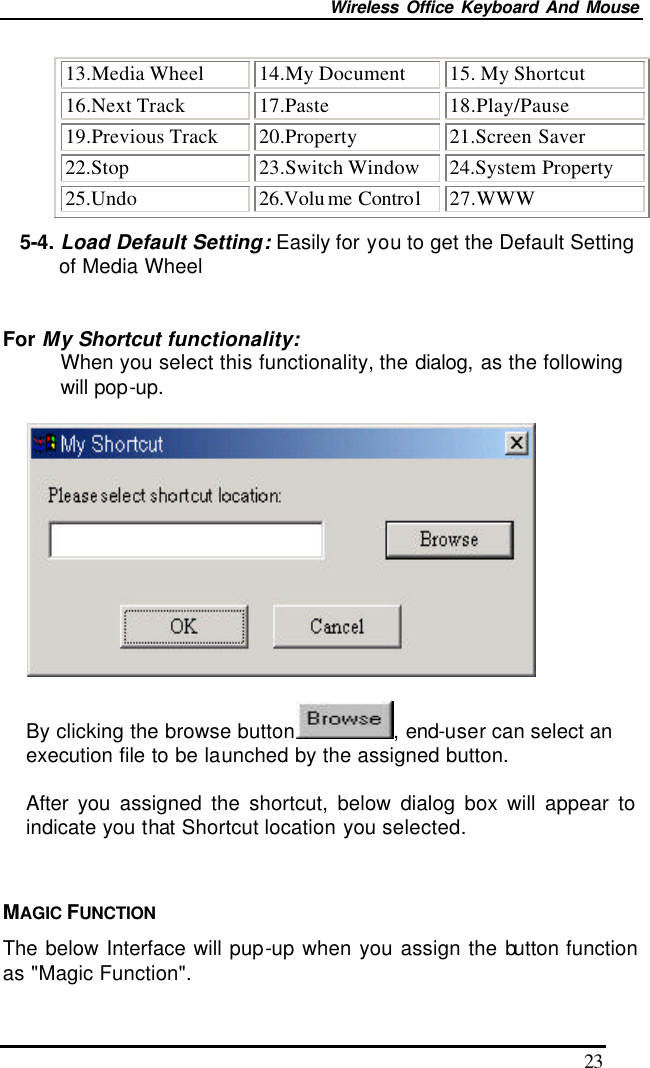 Wireless Office Keyboard And Mouse 23 13.Media Wheel 14.My Document 15. My Shortcut 16.Next Track 17.Paste 18.Play/Pause 19.Previous Track 20.Property 21.Screen Saver 22.Stop 23.Switch Window 24.System Property 25.Undo 26.Volu me Control 27.WWW 5-4. Load Default Setting: Easily for you to get the Default Setting of Media Wheel  For My Shortcut functionality: When you select this functionality, the dialog, as the following will pop-up.    By clicking the browse button , end-user can select an execution file to be launched by the assigned button.  After  you assigned the shortcut, below dialog box will appear to indicate you that Shortcut location you selected.    MAGIC FUNCTION The below Interface will pup-up when you assign the button function as &quot;Magic Function&quot;. 