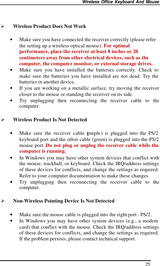 Wireless Office Keyboard And Mouse 25  Ø Wireless Product Does Not Work • Make sure you have connected the receiver correctly (please refer the setting up a wireless optical mouse). For optimal performance, place the receiver at least 8 inches or 20 centimeters away from other electrical devices, such as the computer, the computer monitor, or external storage drives. • Make sure you have installed the batteries correctly. Check to make sure the batteries you have installed are not dead. Try the batteries in another device. • If you are working on a metallic surface, try moving the receiver closer to the mouse or standing the receiver on its side.   • Try unplugging then reconnecting the receiver cable to the computer.   Ø Wireless Product Is Not Detected • Make sure the receiver cable (purple ) is plugged into the PS/2 keyboard port and the other cable (green) is plugged into the PS/2 mouse port .Do not plug or unplug the receiver cable while the computer is running. • In Windows you may have other system devices that conflict with the mouse, trackball, or keyboard. Check the IRQ/address settings of these devices for conflicts, and change the settings as required. Refer to your computer documentation to make these changes. • Try unplugging then reconnecting the receiver cable to the computer. Ø Non-Wireless Pointing Device Is Not Detected • Make sure the mouse cable is plugged into the right port - PS/2.   • In Windows you may have other system devices (e.g., a modem card) that conflict with the mouse. Check the IRQ/address settings of these devices for conflicts, and change the settings as required. If the problem persists, please contact technical support.   