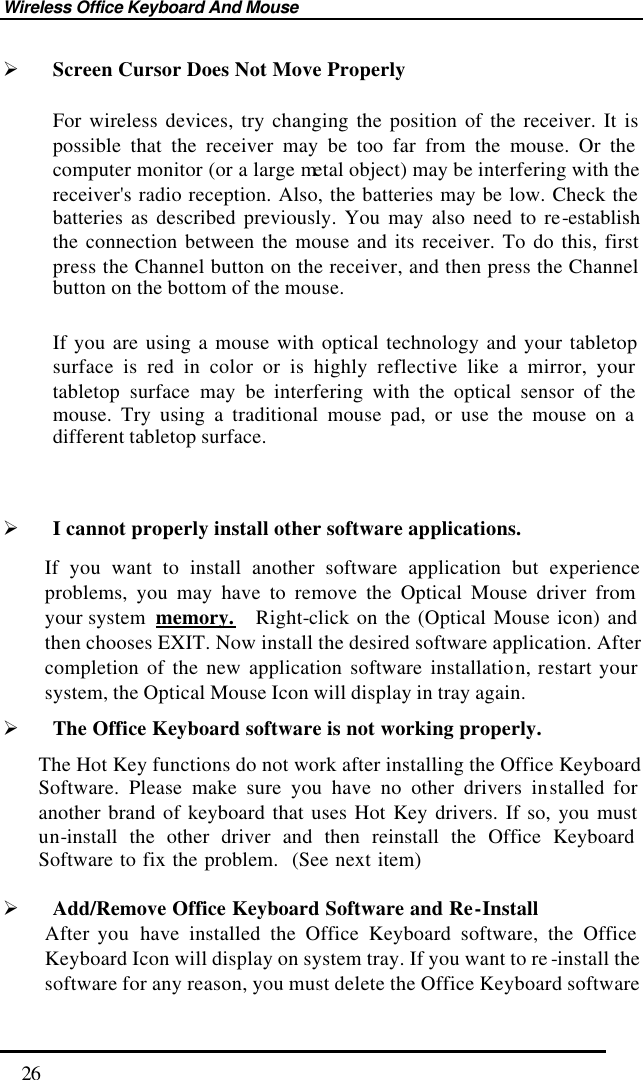 Wireless Office Keyboard And Mouse  26 Ø Screen Cursor Does Not Move Properly For wireless devices, try changing the position of the receiver. It is possible that the receiver may be too far from the mouse. Or the computer monitor (or a large metal object) may be interfering with the receiver&apos;s radio reception. Also, the batteries may be low. Check the batteries as described previously. You may also need to re-establish the connection between the mouse and its receiver. To do this, first press the Channel button on the receiver, and then press the Channel button on the bottom of the mouse.   If you are using a mouse with optical technology and your tabletop surface is red in color or is highly reflective like a mirror, your tabletop surface may be interfering with the optical sensor of the mouse. Try using a traditional mouse pad, or use the mouse on a different tabletop surface.  Ø I cannot properly install other software applications. If you want to install another software application but experience problems, you may have to remove the Optical Mouse driver from your system  memory.  Right-click on the (Optical Mouse icon) and then chooses EXIT. Now install the desired software application. After completion of the new application software installation, restart your system, the Optical Mouse Icon will display in tray again.   Ø The Office Keyboard software is not working properly. The Hot Key functions do not work after installing the Office Keyboard Software. Please make sure you have no other drivers installed for another brand of keyboard that uses Hot Key drivers. If so, you must un-install the other driver and then reinstall the Office Keyboard Software to fix the problem.  (See next item)  Ø Add/Remove Office Keyboard Software and Re-Install After you  have installed the Office Keyboard software, the Office Keyboard Icon will display on system tray. If you want to re -install the software for any reason, you must delete the Office Keyboard software 