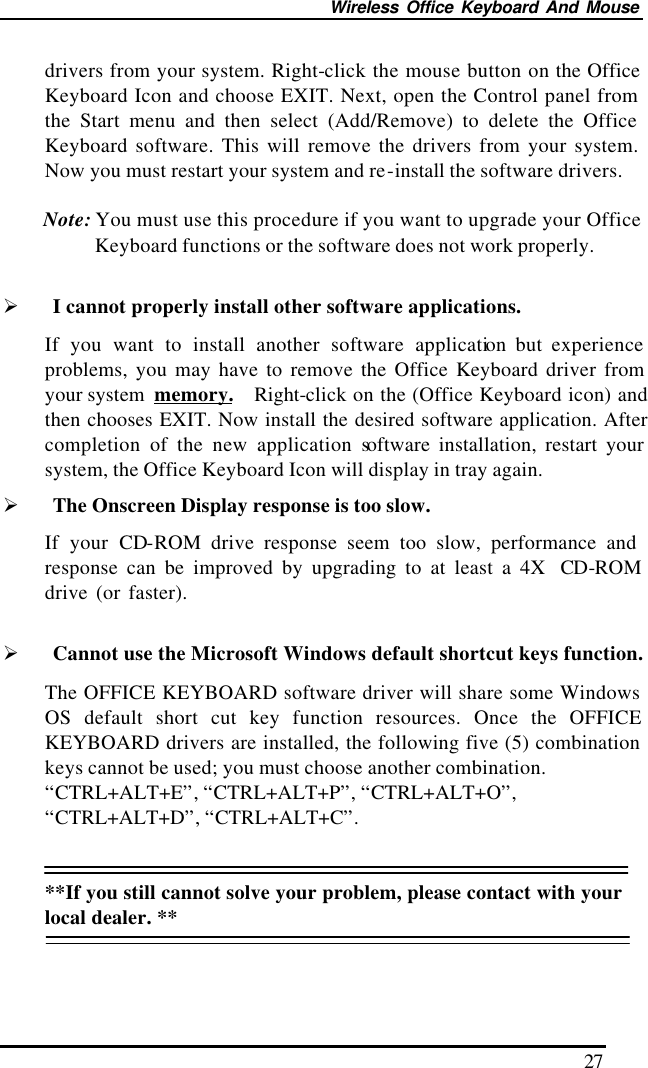 Wireless Office Keyboard And Mouse 27 drivers from your system. Right-click the mouse button on the Office Keyboard Icon and choose EXIT. Next, open the Control panel from the Start menu and then select (Add/Remove) to delete the Office Keyboard software. This will remove the drivers from your system. Now you must restart your system and re-install the software drivers.  Note: You must use this procedure if you want to upgrade your Office Keyboard functions or the software does not work properly.  Ø I cannot properly install other software applications. If you want to install another software application but experience problems, you may have to remove the Office Keyboard driver from your system  memory.  Right-click on the (Office Keyboard icon) and then chooses EXIT. Now install the desired software application. After completion of the new application software installation, restart your system, the Office Keyboard Icon will display in tray again.   Ø The Onscreen Display response is too slow. If your CD-ROM drive response seem too slow, performance and response can be improved by upgrading to at least a 4X  CD-ROM drive (or faster).     Ø Cannot use the Microsoft Windows default shortcut keys function. The OFFICE KEYBOARD software driver will share some Windows OS default short cut key function resources. Once the OFFICE KEYBOARD drivers are installed, the following five (5) combination keys cannot be used; you must choose another combination. “CTRL+ALT+E”, “CTRL+ALT+P”, “CTRL+ALT+O”, “CTRL+ALT+D”, “CTRL+ALT+C”.   **If you still cannot solve your problem, please contact with your local dealer. **  